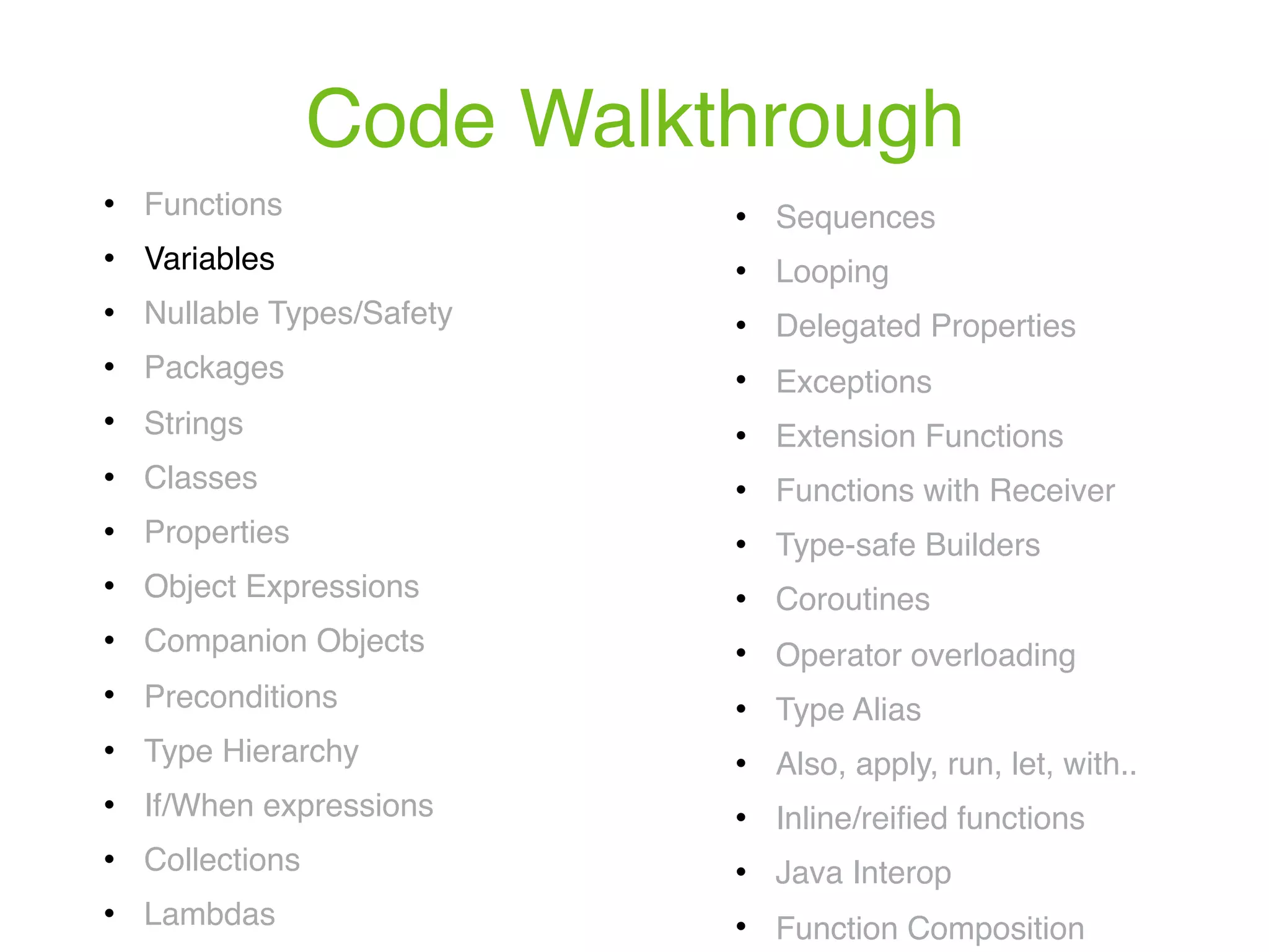 Code Walkthrough ! Functions ! Variables ! Nullable Types/Safety ! Packages ! Strings ! Classes ! Properties ! Object Expressions ! Companion Objects ! Preconditions ! Type Hierarchy ! If/When expressions ! Collections ! Lambdas ! Sequences ! Looping ! Delegated Properties ! Exceptions ! Extension Functions ! Functions with Receiver ! Type-safe Builders ! Coroutines ! Operator overloading ! Type Alias ! Also, apply, run, let, with.. ! Inline/reiﬁed functions ! Java Interop ! Function Composition 