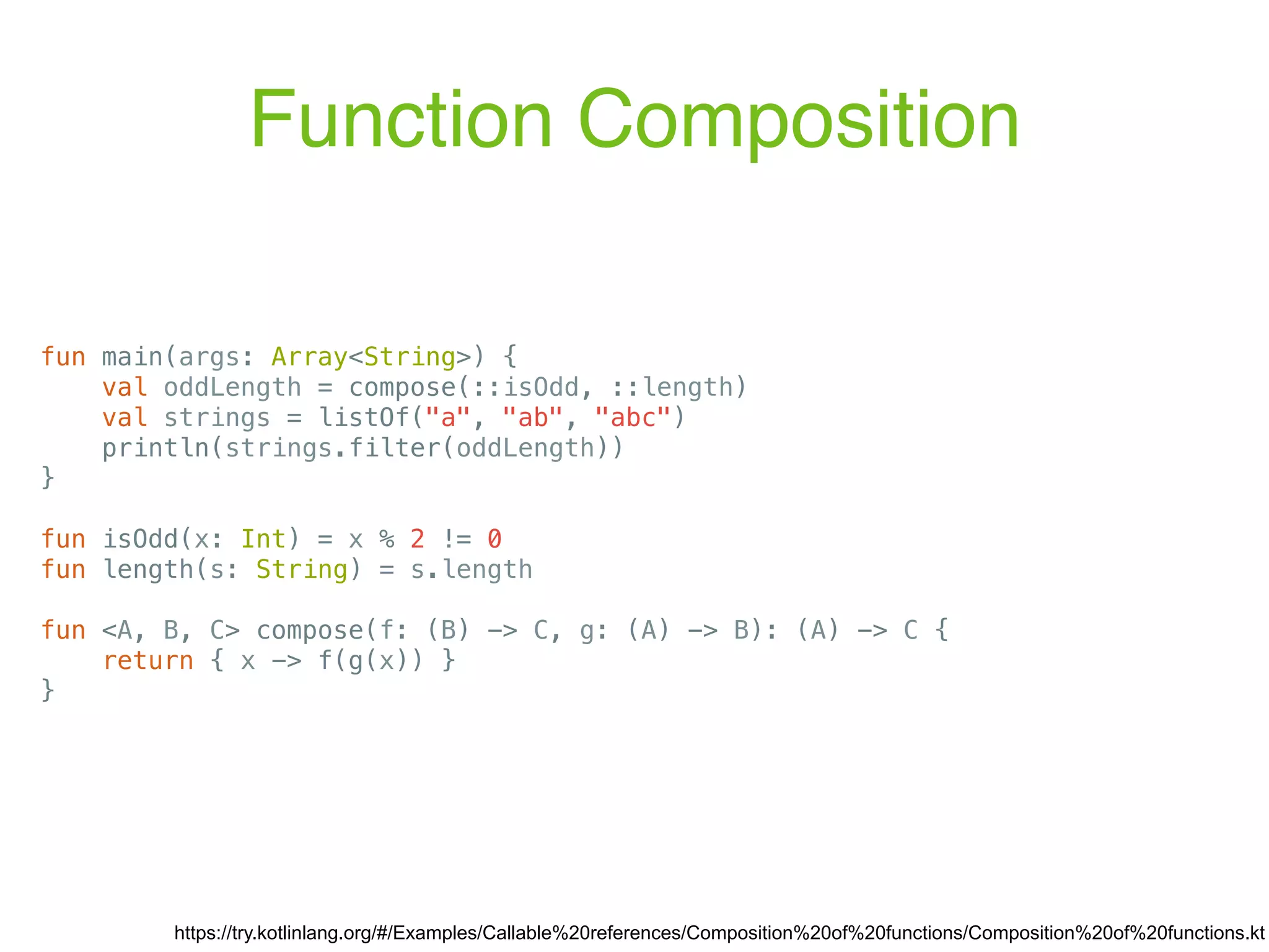 Function Composition https://try.kotlinlang.org/#/Examples/Callable%20references/Composition%20of%20functions/Composition%20of%20functions.kt fun main(args: Array<String>) { val oddLength = compose(::isOdd, ::length) val strings = listOf("a", "ab", "abc") println(strings.filter(oddLength)) } fun isOdd(x: Int) = x % 2 != 0 fun length(s: String) = s.length fun <A, B, C> compose(f: (B) -> C, g: (A) -> B): (A) -> C { return { x -> f(g(x)) } } 
