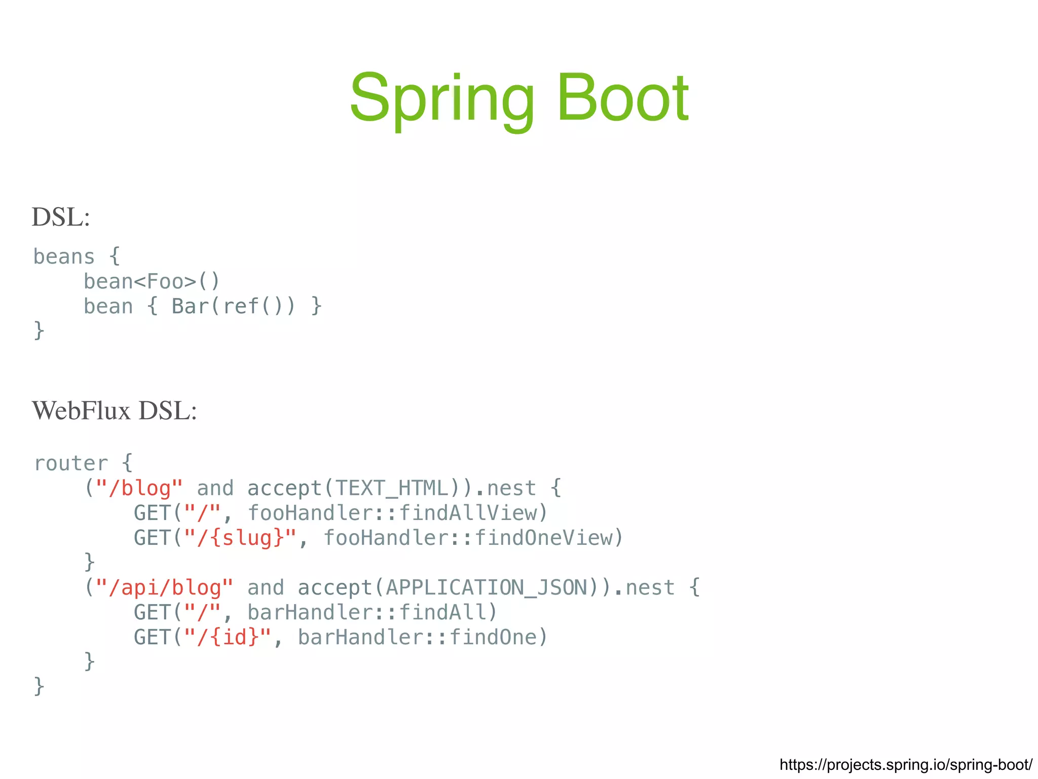 Spring Boot beans { bean<Foo>() bean { Bar(ref()) } } DSL: router { ("/blog" and accept(TEXT_HTML)).nest { GET("/", fooHandler::findAllView) GET("/{slug}", fooHandler::findOneView) } ("/api/blog" and accept(APPLICATION_JSON)).nest { GET("/", barHandler::findAll) GET("/{id}", barHandler::findOne) } } WebFlux DSL: https://projects.spring.io/spring-boot/ 