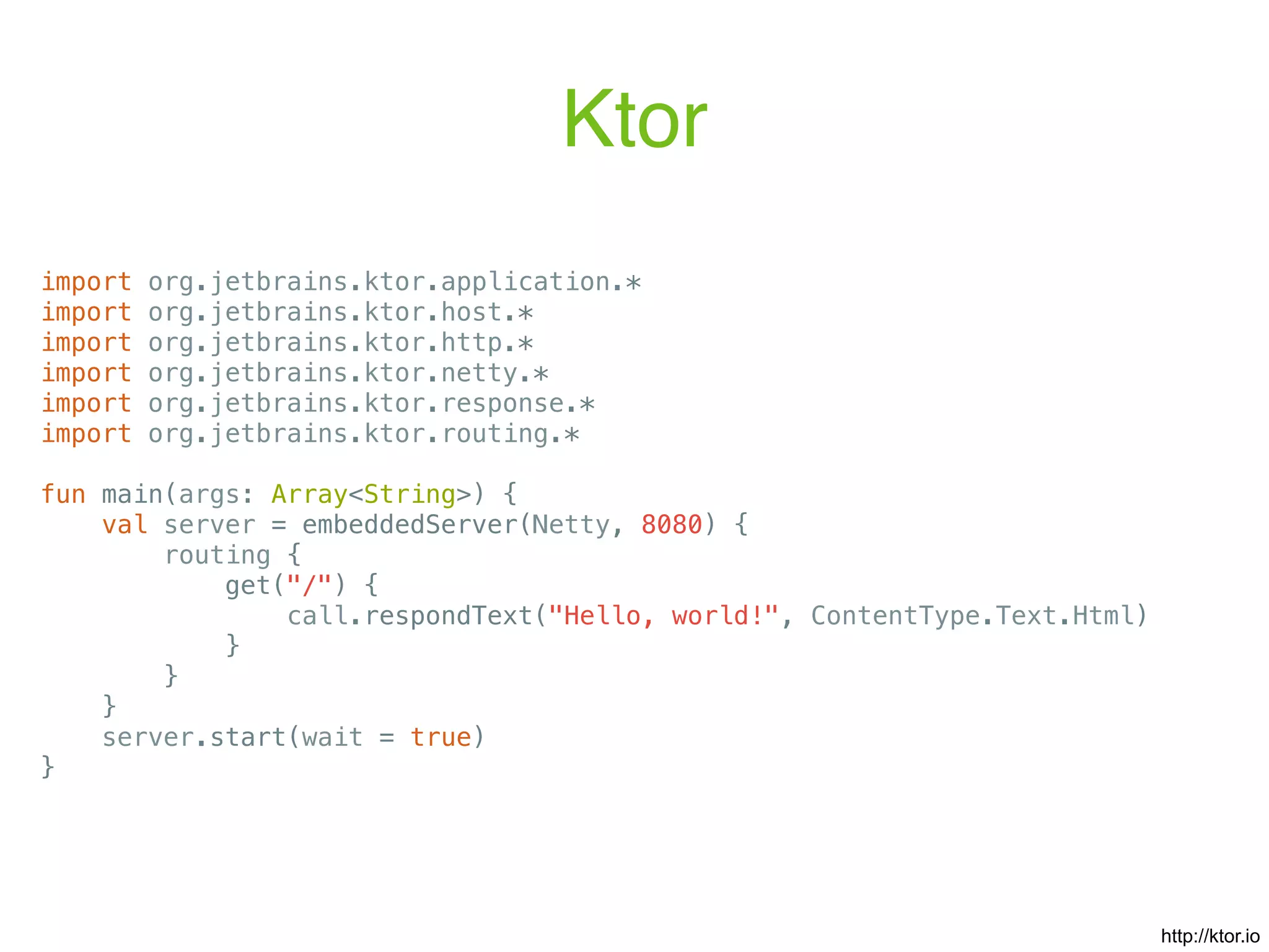 Ktor import org.jetbrains.ktor.application.* import org.jetbrains.ktor.host.* import org.jetbrains.ktor.http.* import org.jetbrains.ktor.netty.* import org.jetbrains.ktor.response.* import org.jetbrains.ktor.routing.* fun main(args: Array<String>) { val server = embeddedServer(Netty, 8080) { routing { get("/") { call.respondText("Hello, world!", ContentType.Text.Html) } } } server.start(wait = true) } http://ktor.io 