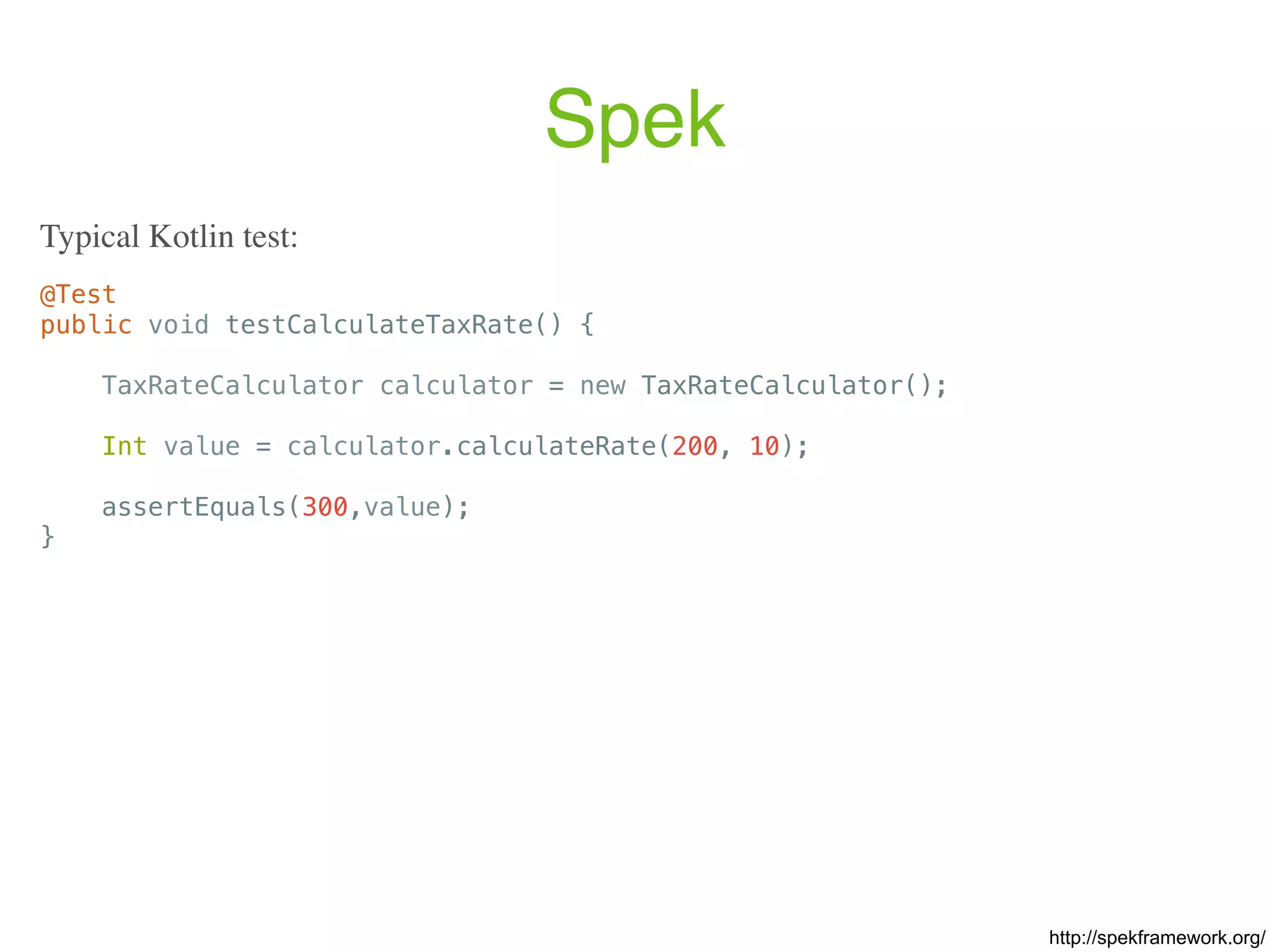 Spek @Test public void testCalculateTaxRate() { TaxRateCalculator calculator = new TaxRateCalculator(); Int value = calculator.calculateRate(200, 10); assertEquals(300,value); } Typical Kotlin test: http://spekframework.org/ 