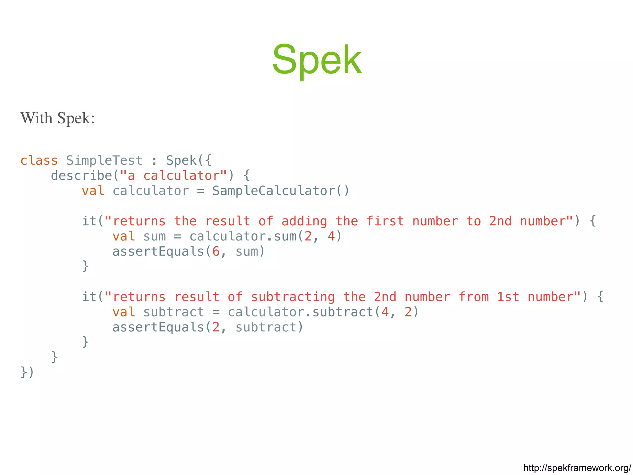 Spek class SimpleTest : Spek({ describe("a calculator") { val calculator = SampleCalculator() it("returns the result of adding the first number to 2nd number") { val sum = calculator.sum(2, 4) assertEquals(6, sum) } it("returns result of subtracting the 2nd number from 1st number") { val subtract = calculator.subtract(4, 2) assertEquals(2, subtract) } } }) With Spek: http://spekframework.org/ 