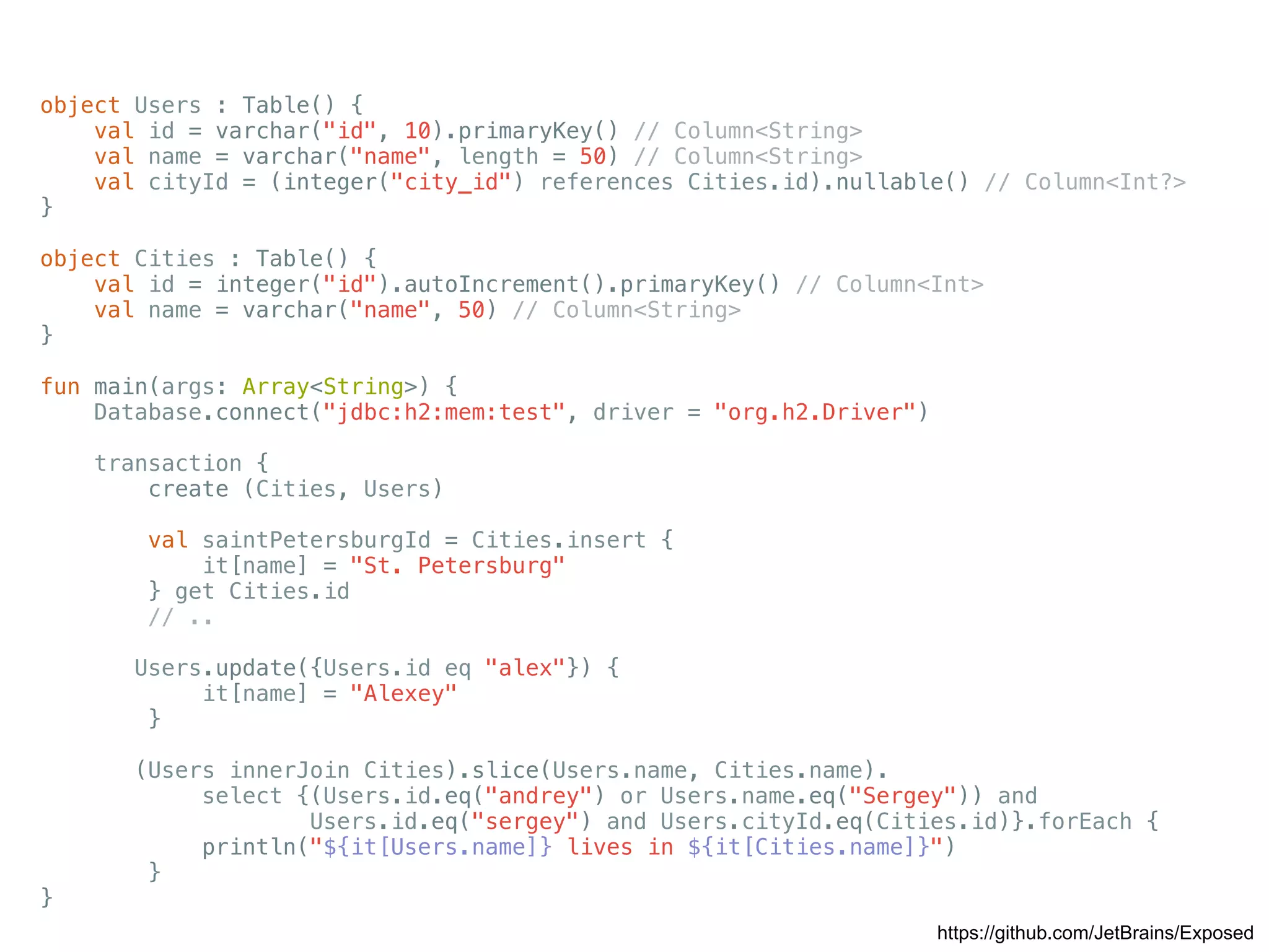 https://github.com/JetBrains/Exposed object Users : Table() { val id = varchar("id", 10).primaryKey() // Column<String> val name = varchar("name", length = 50) // Column<String> val cityId = (integer("city_id") references Cities.id).nullable() // Column<Int?> } object Cities : Table() { val id = integer("id").autoIncrement().primaryKey() // Column<Int> val name = varchar("name", 50) // Column<String> } fun main(args: Array<String>) { Database.connect("jdbc:h2:mem:test", driver = "org.h2.Driver") transaction { create (Cities, Users) val saintPetersburgId = Cities.insert { it[name] = "St. Petersburg" } get Cities.id // .. Users.update({Users.id eq "alex"}) { it[name] = "Alexey" } (Users innerJoin Cities).slice(Users.name, Cities.name). select {(Users.id.eq("andrey") or Users.name.eq("Sergey")) and Users.id.eq("sergey") and Users.cityId.eq(Cities.id)}.forEach { println("${it[Users.name]} lives in ${it[Cities.name]}") } } 