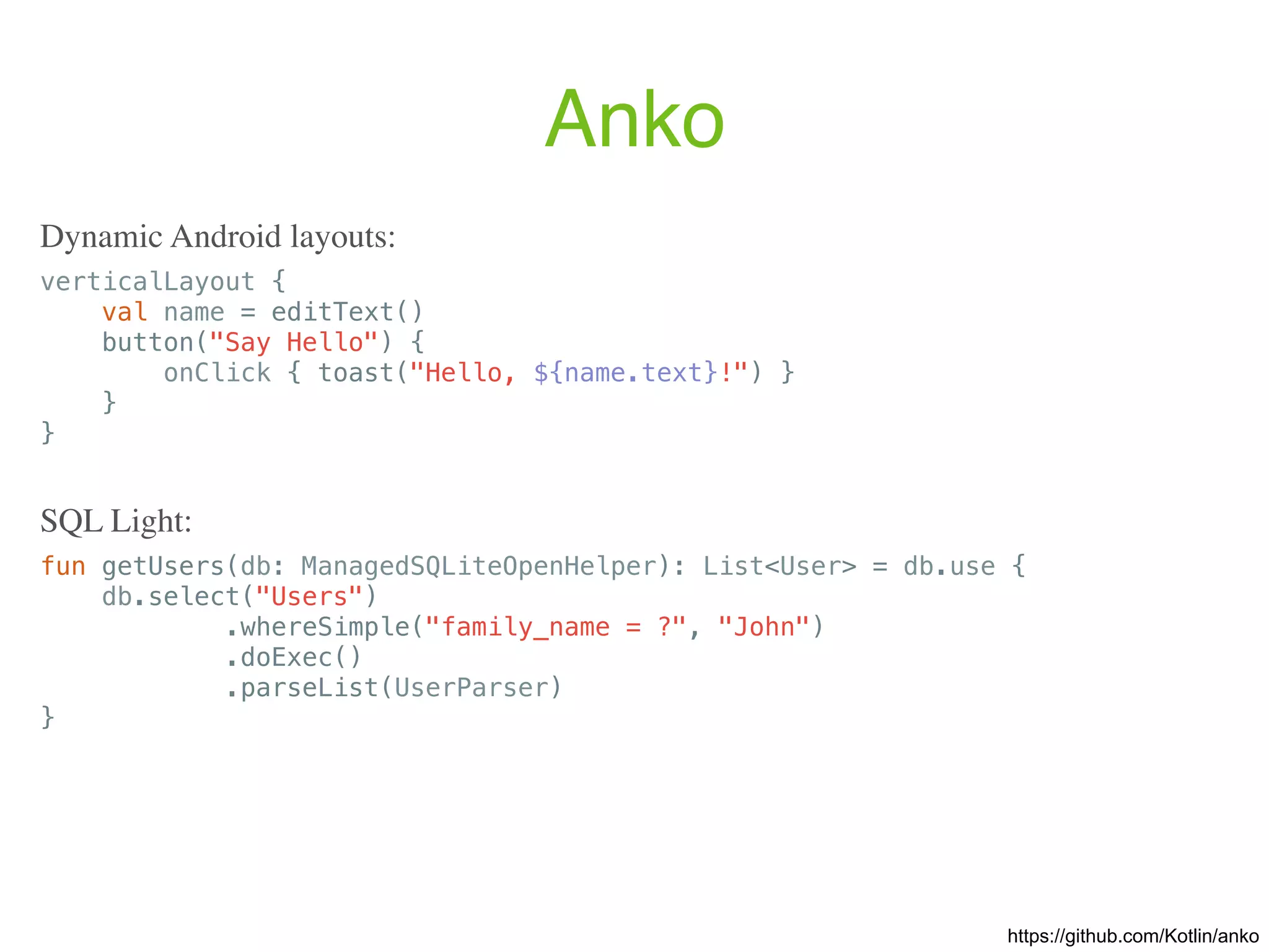 Anko verticalLayout { val name = editText() button("Say Hello") { onClick { toast("Hello, ${name.text}!") } } } Dynamic Android layouts: https://github.com/Kotlin/anko fun getUsers(db: ManagedSQLiteOpenHelper): List<User> = db.use { db.select("Users") .whereSimple("family_name = ?", "John") .doExec() .parseList(UserParser) } SQL Light: 