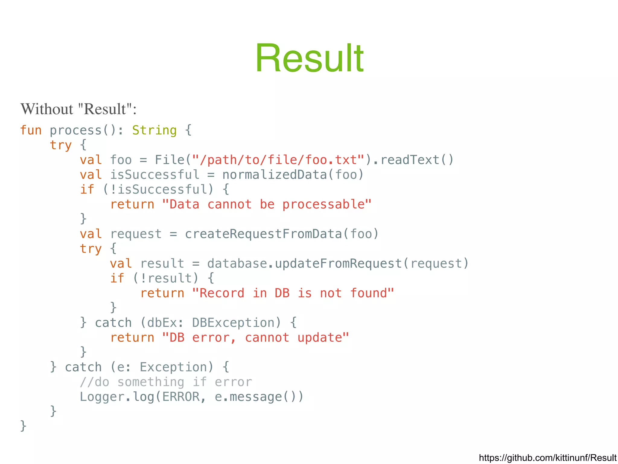 Result fun process(): String { try { val foo = File("/path/to/file/foo.txt").readText() val isSuccessful = normalizedData(foo) if (!isSuccessful) { return "Data cannot be processable" } val request = createRequestFromData(foo) try { val result = database.updateFromRequest(request) if (!result) { return "Record in DB is not found" } } catch (dbEx: DBException) { return "DB error, cannot update" } } catch (e: Exception) { //do something if error Logger.log(ERROR, e.message()) } } Without "Result": https://github.com/kittinunf/Result 