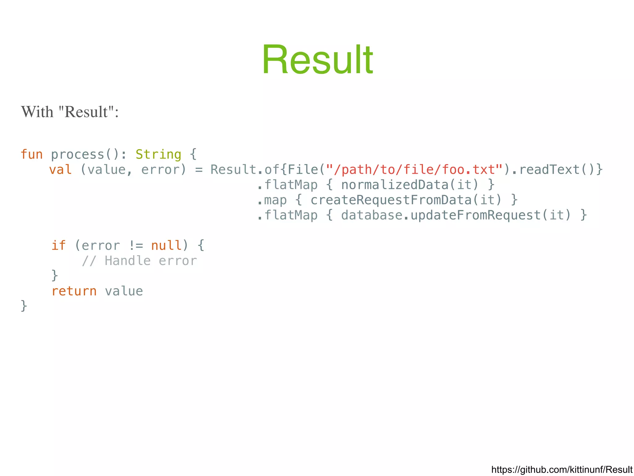 Result fun process(): String { val (value, error) = Result.of{File("/path/to/file/foo.txt").readText()} .flatMap { normalizedData(it) } .map { createRequestFromData(it) } .flatMap { database.updateFromRequest(it) } if (error != null) { // Handle error } return value } With "Result": https://github.com/kittinunf/Result 
