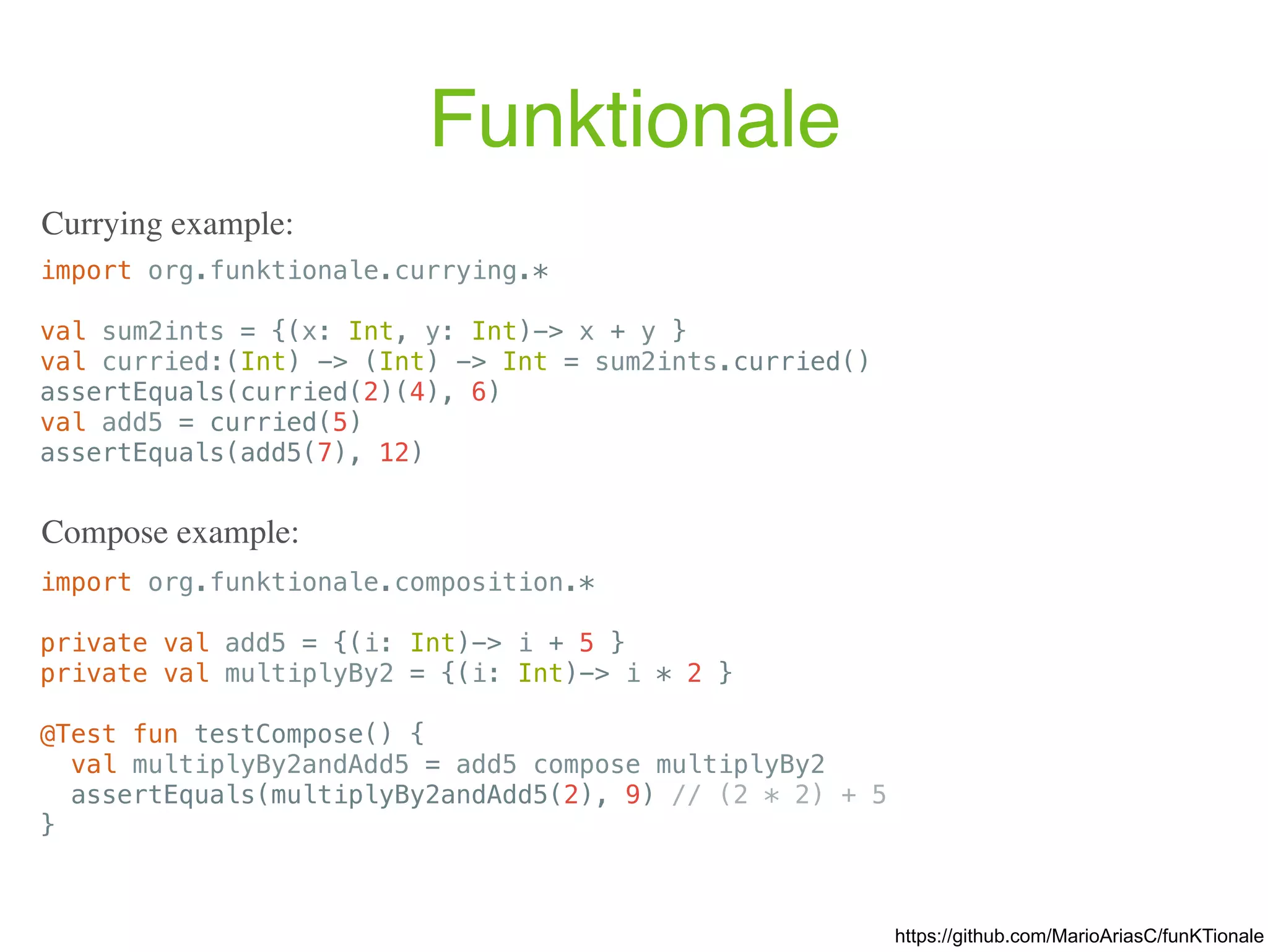 Funktionale import org.funktionale.currying.* val sum2ints = {(x: Int, y: Int)-> x + y } val curried:(Int) -> (Int) -> Int = sum2ints.curried() assertEquals(curried(2)(4), 6) val add5 = curried(5) assertEquals(add5(7), 12) Currying example: import org.funktionale.composition.* private val add5 = {(i: Int)-> i + 5 } private val multiplyBy2 = {(i: Int)-> i * 2 } @Test fun testCompose() { val multiplyBy2andAdd5 = add5 compose multiplyBy2 assertEquals(multiplyBy2andAdd5(2), 9) // (2 * 2) + 5 } Compose example: https://github.com/MarioAriasC/funKTionale 