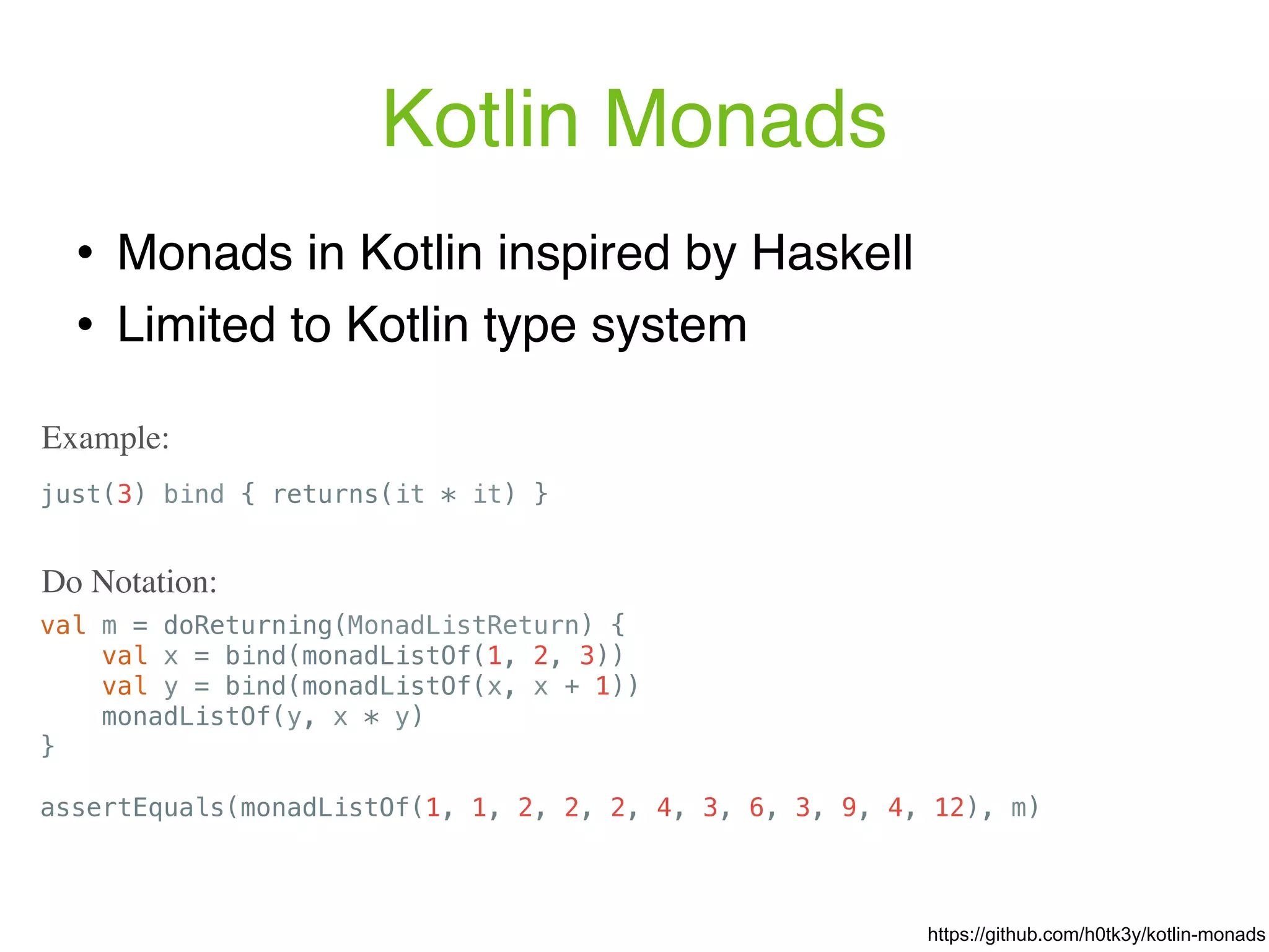Kotlin Monads ! Monads in Kotlin inspired by Haskell ! Limited to Kotlin type system just(3) bind { returns(it * it) } Example: https://github.com/h0tk3y/kotlin-monads val m = doReturning(MonadListReturn) { val x = bind(monadListOf(1, 2, 3)) val y = bind(monadListOf(x, x + 1)) monadListOf(y, x * y) } assertEquals(monadListOf(1, 1, 2, 2, 2, 4, 3, 6, 3, 9, 4, 12), m) Do Notation: 