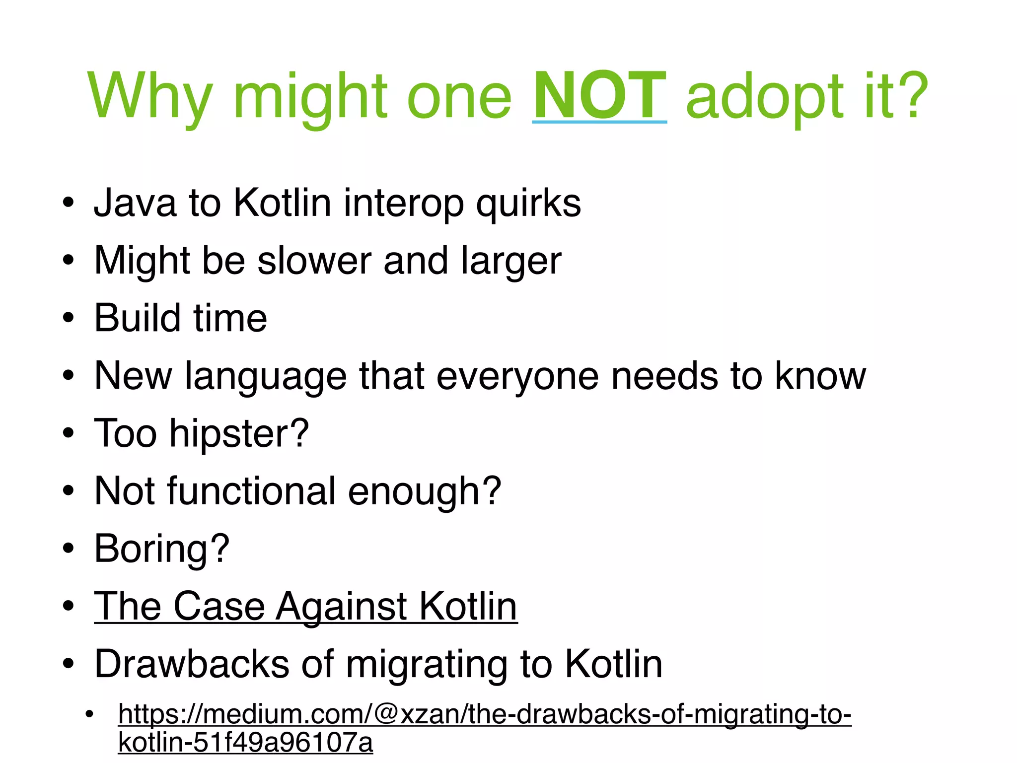 Why might one NOT adopt it? ! Java to Kotlin interop quirks ! Might be slower and larger ! Build time ! New language that everyone needs to know ! Too hipster? ! Not functional enough? ! Boring? ! The Case Against Kotlin ! Drawbacks of migrating to Kotlin ! https://medium.com/@xzan/the-drawbacks-of-migrating-to- kotlin-51f49a96107a 