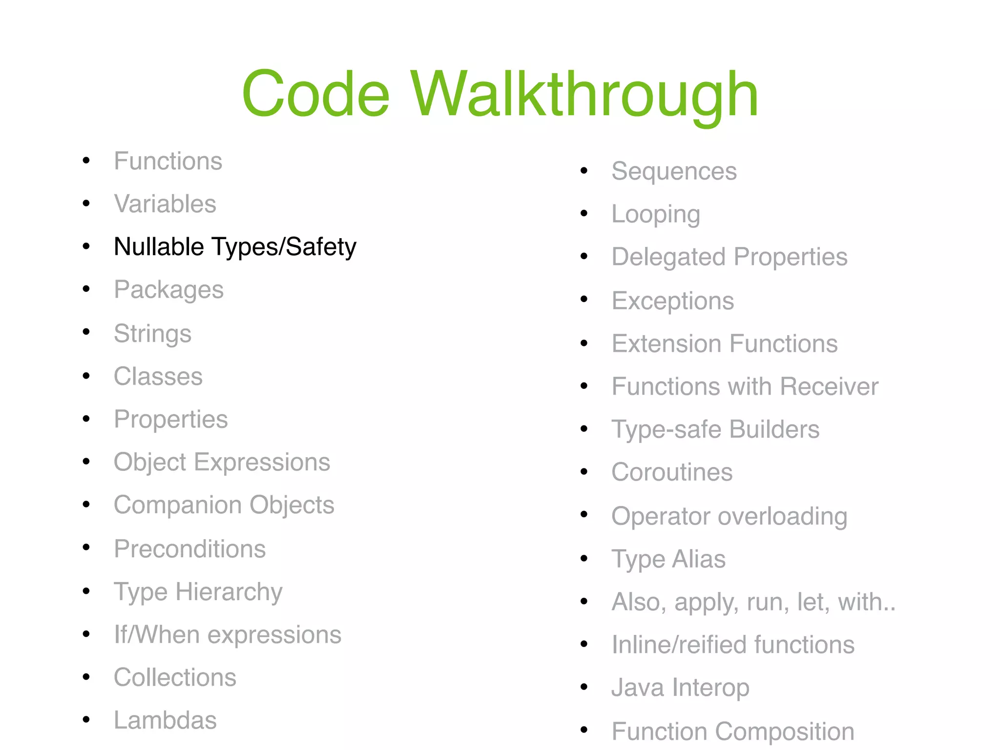 Code Walkthrough ! Functions ! Variables ! Nullable Types/Safety ! Packages ! Strings ! Classes ! Properties ! Object Expressions ! Companion Objects ! Preconditions ! Type Hierarchy ! If/When expressions ! Collections ! Lambdas ! Sequences ! Looping ! Delegated Properties ! Exceptions ! Extension Functions ! Functions with Receiver ! Type-safe Builders ! Coroutines ! Operator overloading ! Type Alias ! Also, apply, run, let, with.. ! Inline/reiﬁed functions ! Java Interop ! Function Composition 