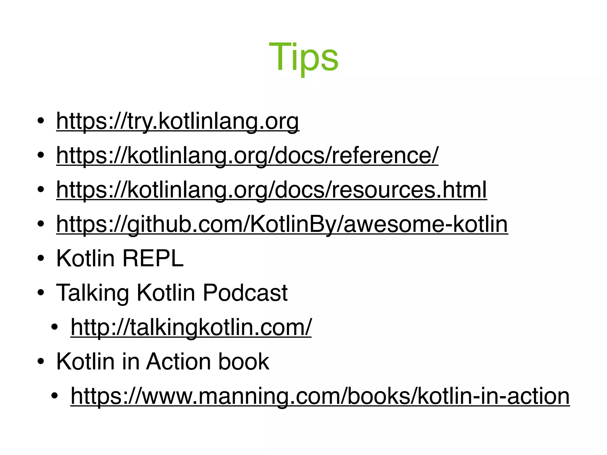 Tips ! https://try.kotlinlang.org ! https://kotlinlang.org/docs/reference/ ! https://kotlinlang.org/docs/resources.html ! https://github.com/KotlinBy/awesome-kotlin ! Kotlin REPL ! Talking Kotlin Podcast ! http://talkingkotlin.com/ ! Kotlin in Action book ! https://www.manning.com/books/kotlin-in-action 