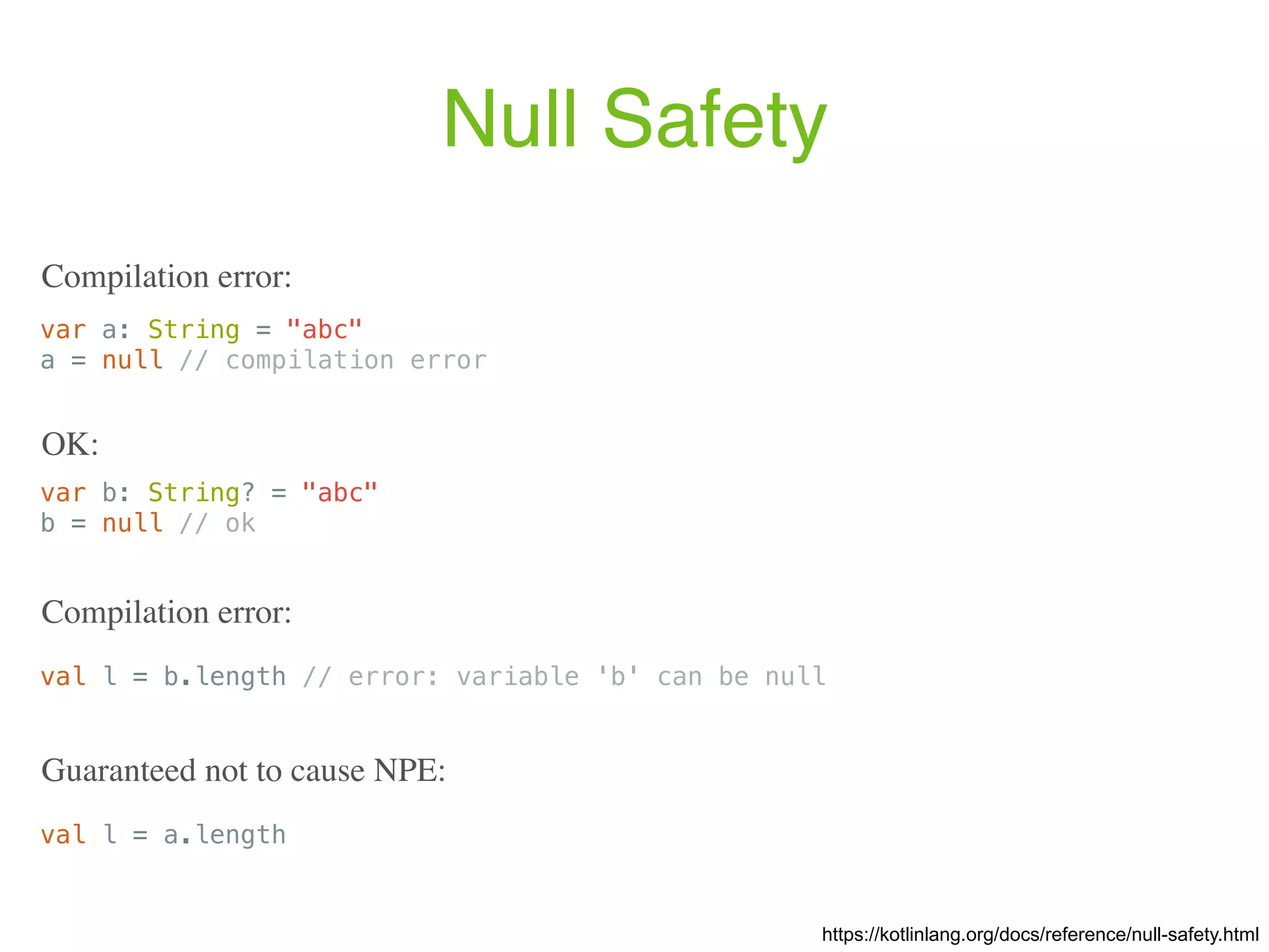 Null Safety var a: String = "abc" a = null // compilation error Compilation error: val l = b.length // error: variable 'b' can be null Compilation error: https://kotlinlang.org/docs/reference/null-safety.html var b: String? = "abc" b = null // ok OK: val l = a.length Guaranteed not to cause NPE: 