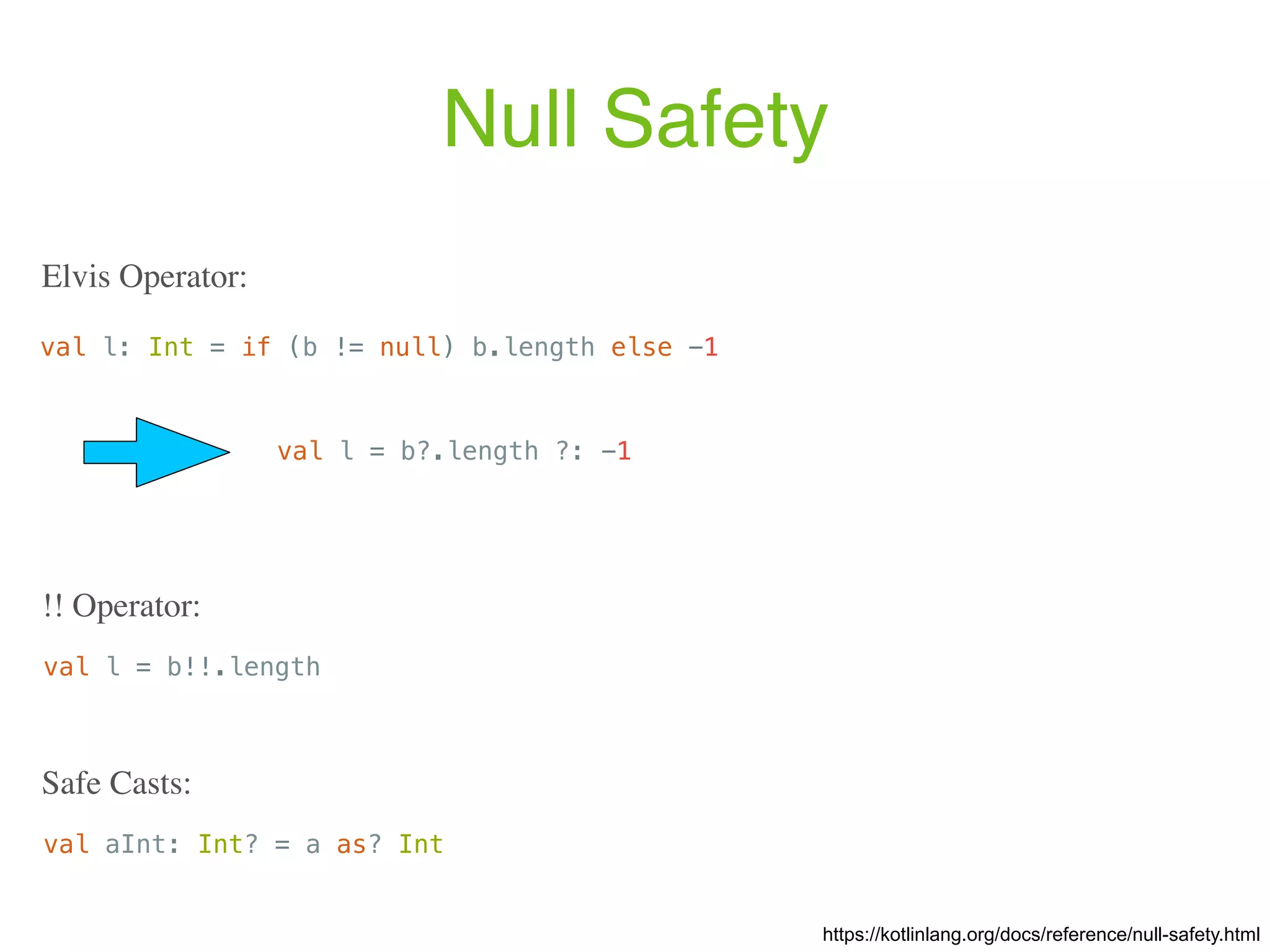 Null Safety val l: Int = if (b != null) b.length else -1 Elvis Operator: https://kotlinlang.org/docs/reference/null-safety.html val l = b!!.length !! Operator: val aInt: Int? = a as? Int Safe Casts: val l = b?.length ?: -1 
