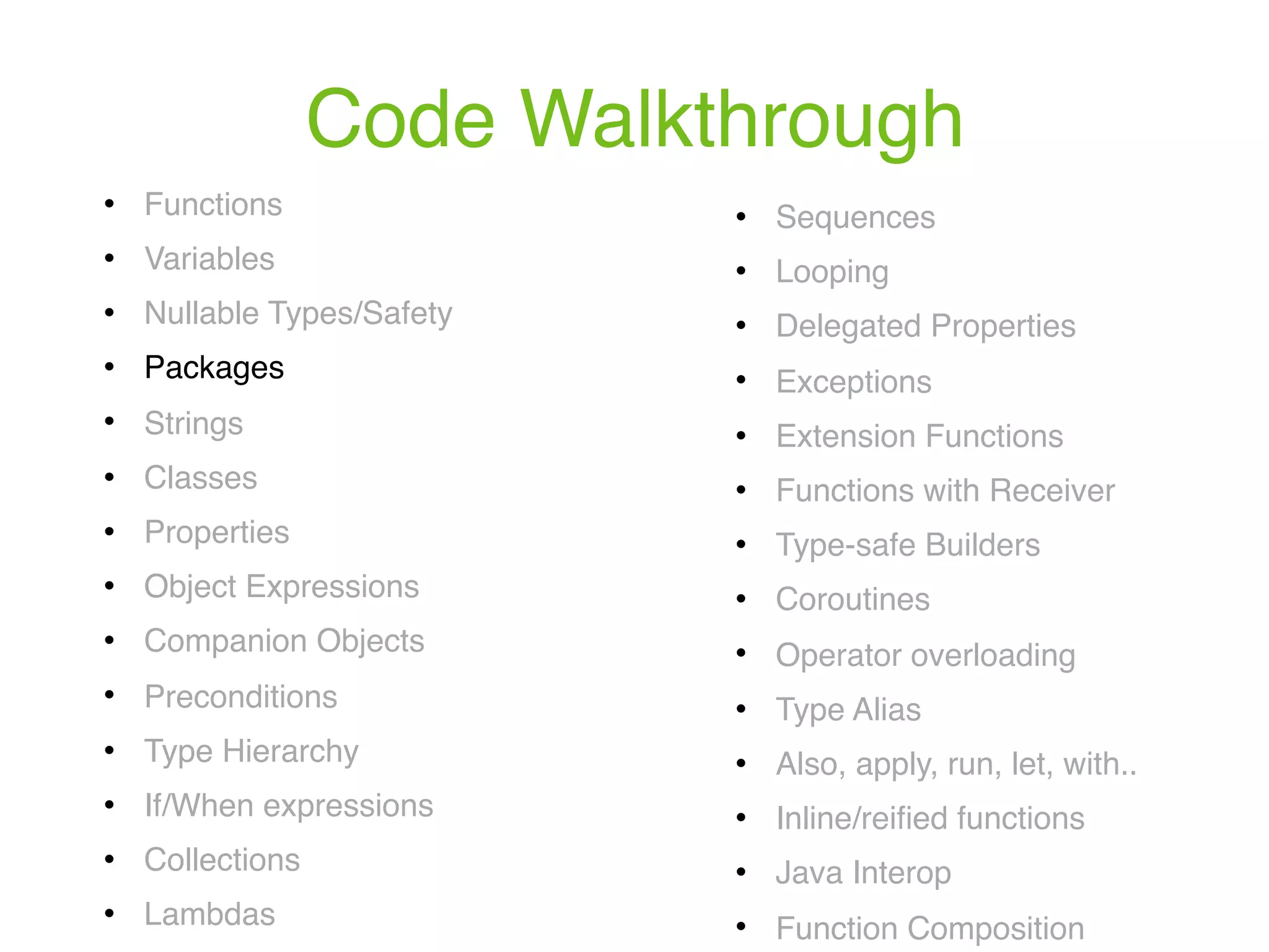 Code Walkthrough ! Functions ! Variables ! Nullable Types/Safety ! Packages ! Strings ! Classes ! Properties ! Object Expressions ! Companion Objects ! Preconditions ! Type Hierarchy ! If/When expressions ! Collections ! Lambdas ! Sequences ! Looping ! Delegated Properties ! Exceptions ! Extension Functions ! Functions with Receiver ! Type-safe Builders ! Coroutines ! Operator overloading ! Type Alias ! Also, apply, run, let, with.. ! Inline/reiﬁed functions ! Java Interop ! Function Composition 