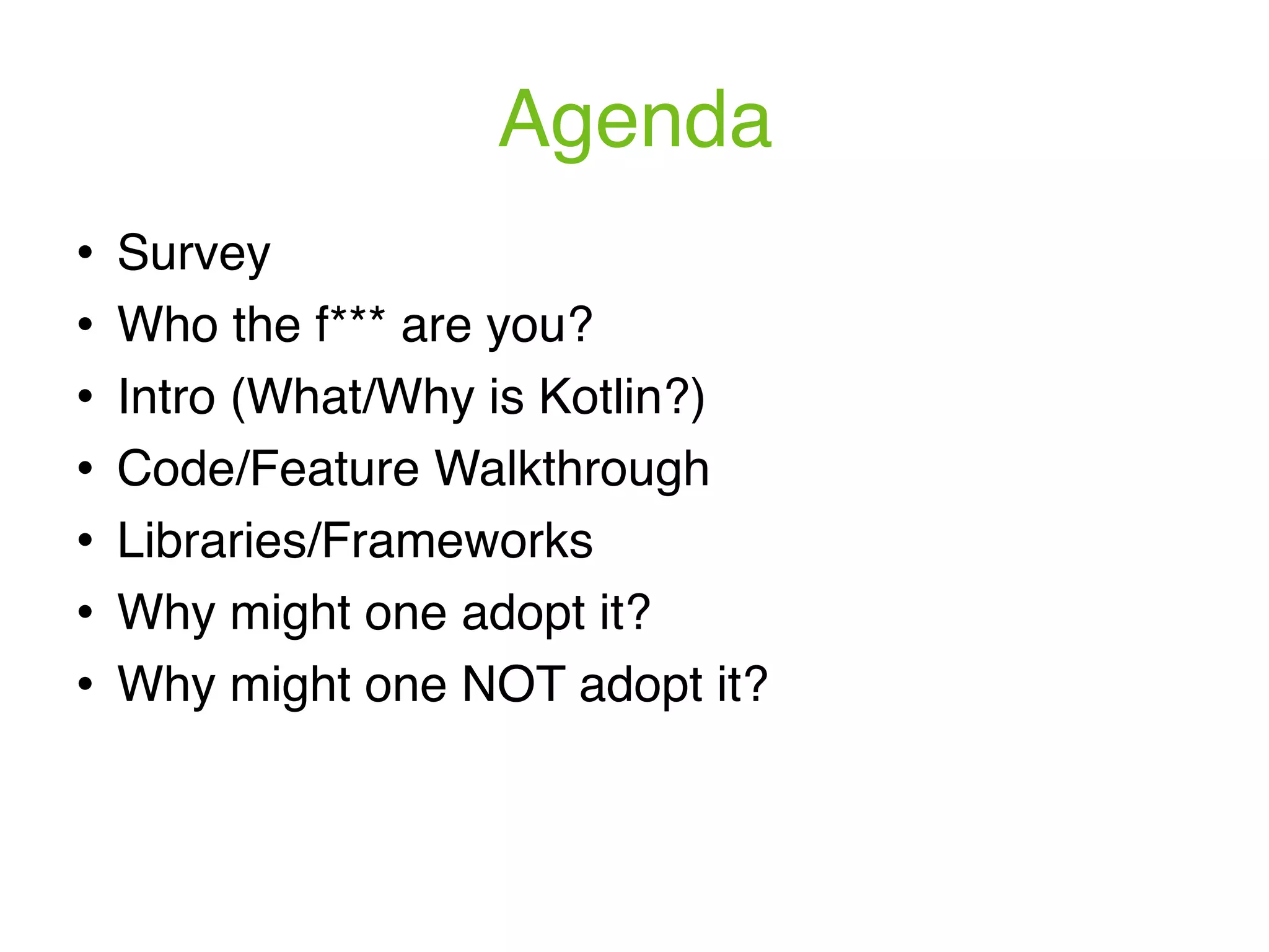 Agenda ! Survey ! Who the f*** are you? ! Intro (What/Why is Kotlin?) ! Code/Feature Walkthrough ! Libraries/Frameworks ! Why might one adopt it? ! Why might one NOT adopt it? 