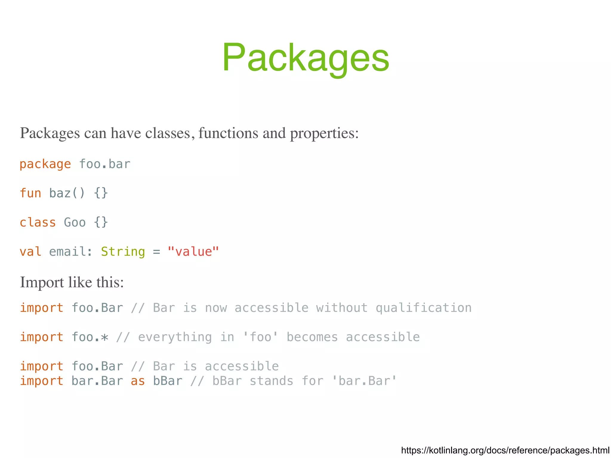 Packages package foo.bar fun baz() {} class Goo {} val email: String = "value" Packages can have classes, functions and properties: https://kotlinlang.org/docs/reference/packages.html import foo.Bar // Bar is now accessible without qualification import foo.* // everything in 'foo' becomes accessible import foo.Bar // Bar is accessible import bar.Bar as bBar // bBar stands for 'bar.Bar' Import like this: 