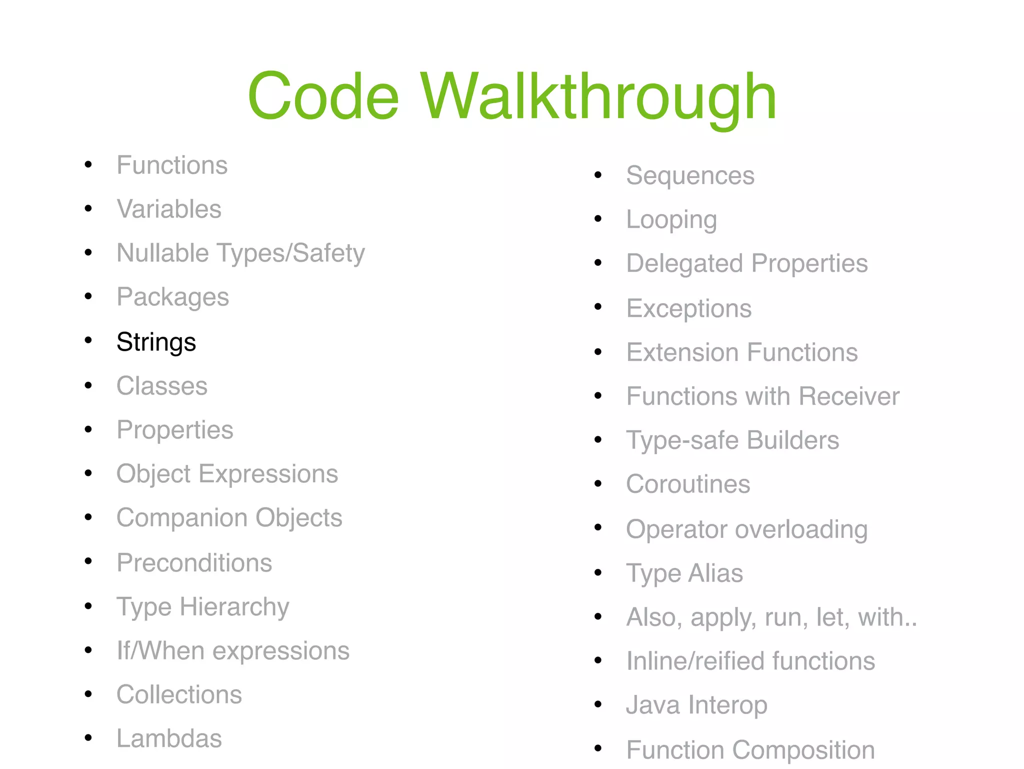 Code Walkthrough ! Functions ! Variables ! Nullable Types/Safety ! Packages ! Strings ! Classes ! Properties ! Object Expressions ! Companion Objects ! Preconditions ! Type Hierarchy ! If/When expressions ! Collections ! Lambdas ! Sequences ! Looping ! Delegated Properties ! Exceptions ! Extension Functions ! Functions with Receiver ! Type-safe Builders ! Coroutines ! Operator overloading ! Type Alias ! Also, apply, run, let, with.. ! Inline/reiﬁed functions ! Java Interop ! Function Composition 