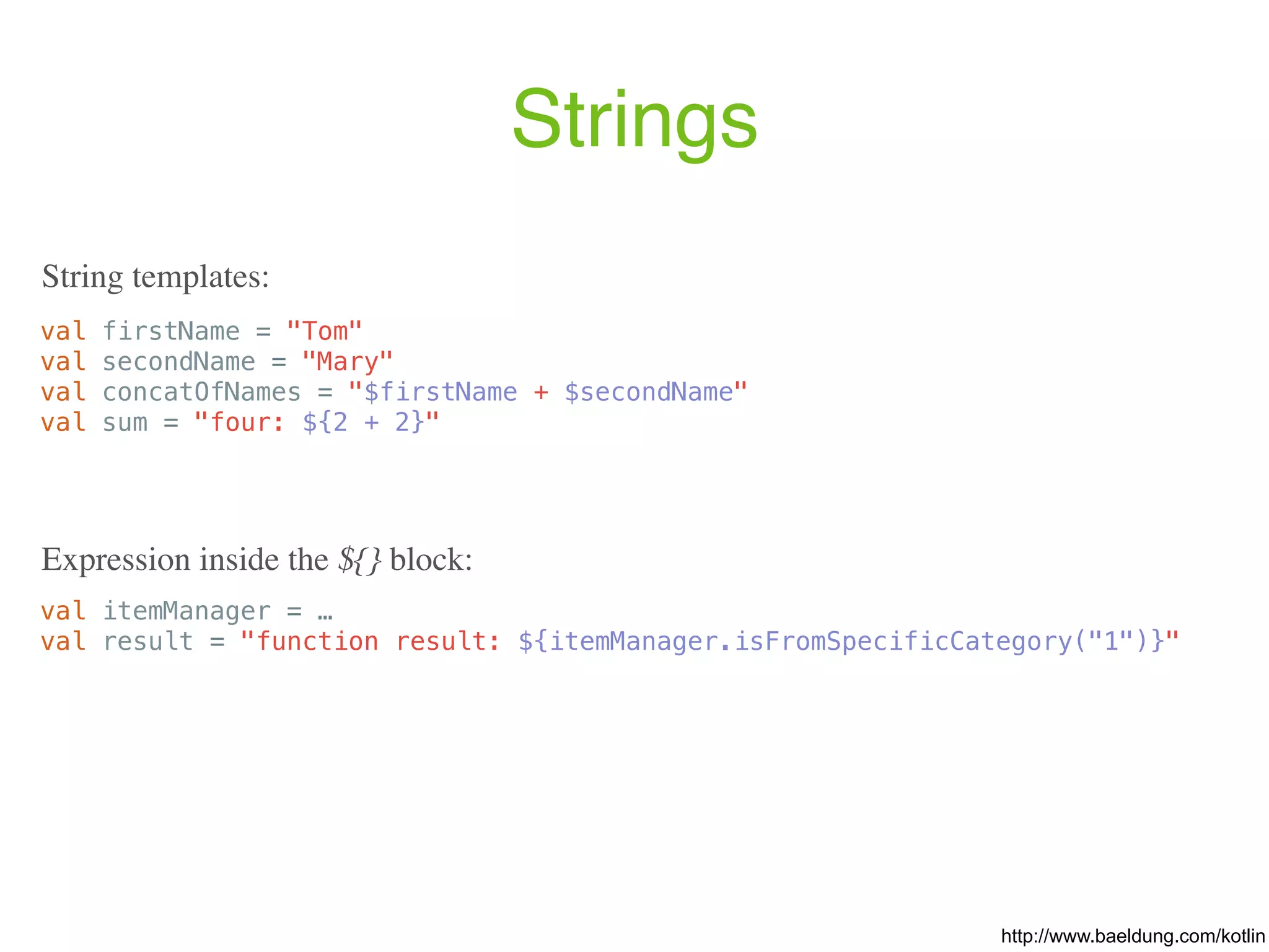 Strings val firstName = "Tom" val secondName = "Mary" val concatOfNames = "$firstName + $secondName" val sum = "four: ${2 + 2}" String templates: val itemManager = … val result = "function result: ${itemManager.isFromSpecificCategory("1")}" Expression inside the ${} block: http://www.baeldung.com/kotlin 