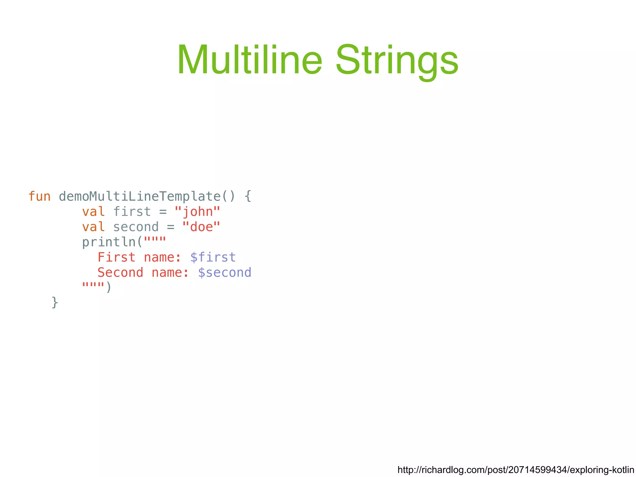 Multiline Strings fun demoMultiLineTemplate() { val first = "john" val second = "doe" println(""" First name: $first Second name: $second """) } http://richardlog.com/post/20714599434/exploring-kotlin 