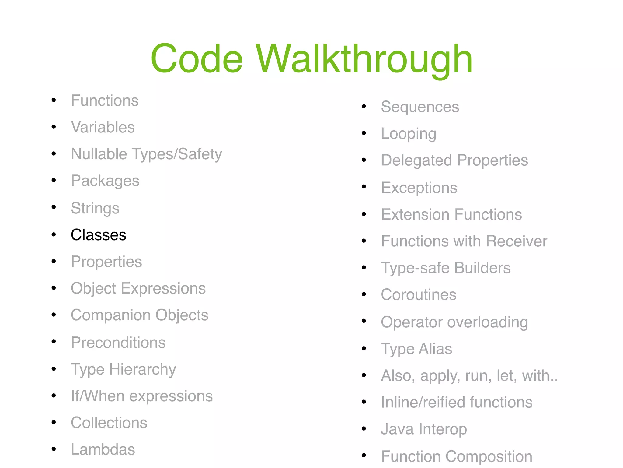 Code Walkthrough ! Functions ! Variables ! Nullable Types/Safety ! Packages ! Strings ! Classes ! Properties ! Object Expressions ! Companion Objects ! Preconditions ! Type Hierarchy ! If/When expressions ! Collections ! Lambdas ! Sequences ! Looping ! Delegated Properties ! Exceptions ! Extension Functions ! Functions with Receiver ! Type-safe Builders ! Coroutines ! Operator overloading ! Type Alias ! Also, apply, run, let, with.. ! Inline/reiﬁed functions ! Java Interop ! Function Composition 
