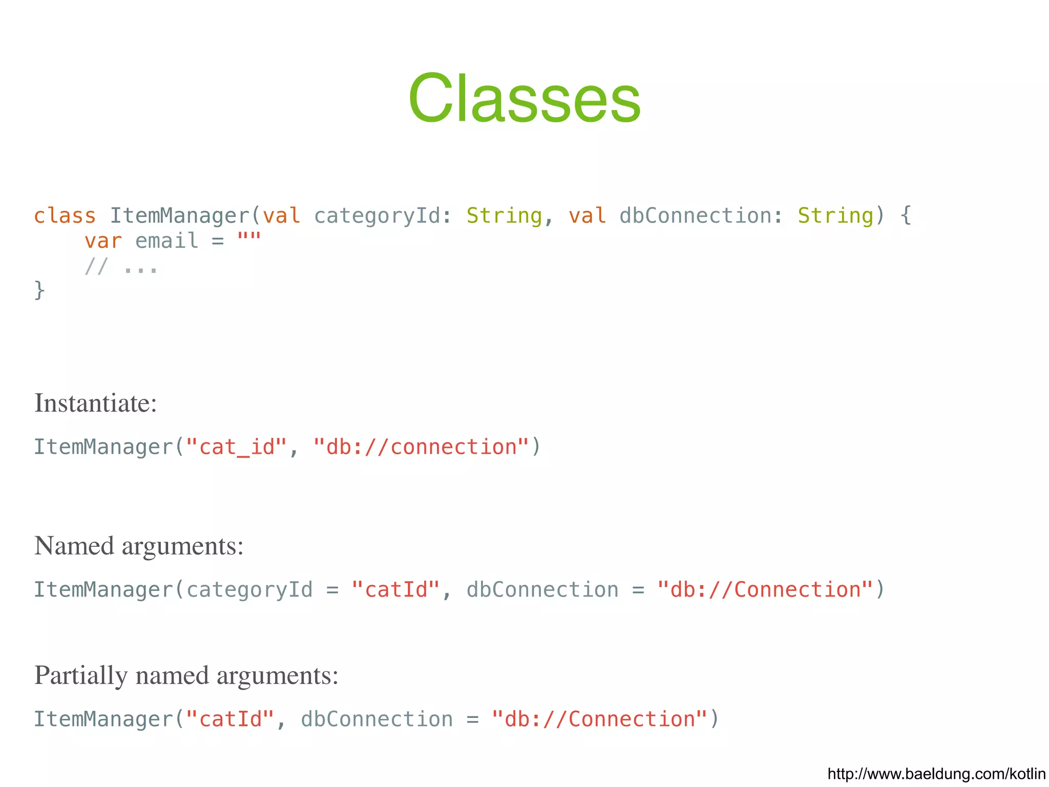 Classes class ItemManager(val categoryId: String, val dbConnection: String) { var email = "" // ... } ItemManager("cat_id", "db://connection") Instantiate: ItemManager(categoryId = "catId", dbConnection = "db://Connection") Named arguments: ItemManager("catId", dbConnection = "db://Connection") Partially named arguments: http://www.baeldung.com/kotlin 