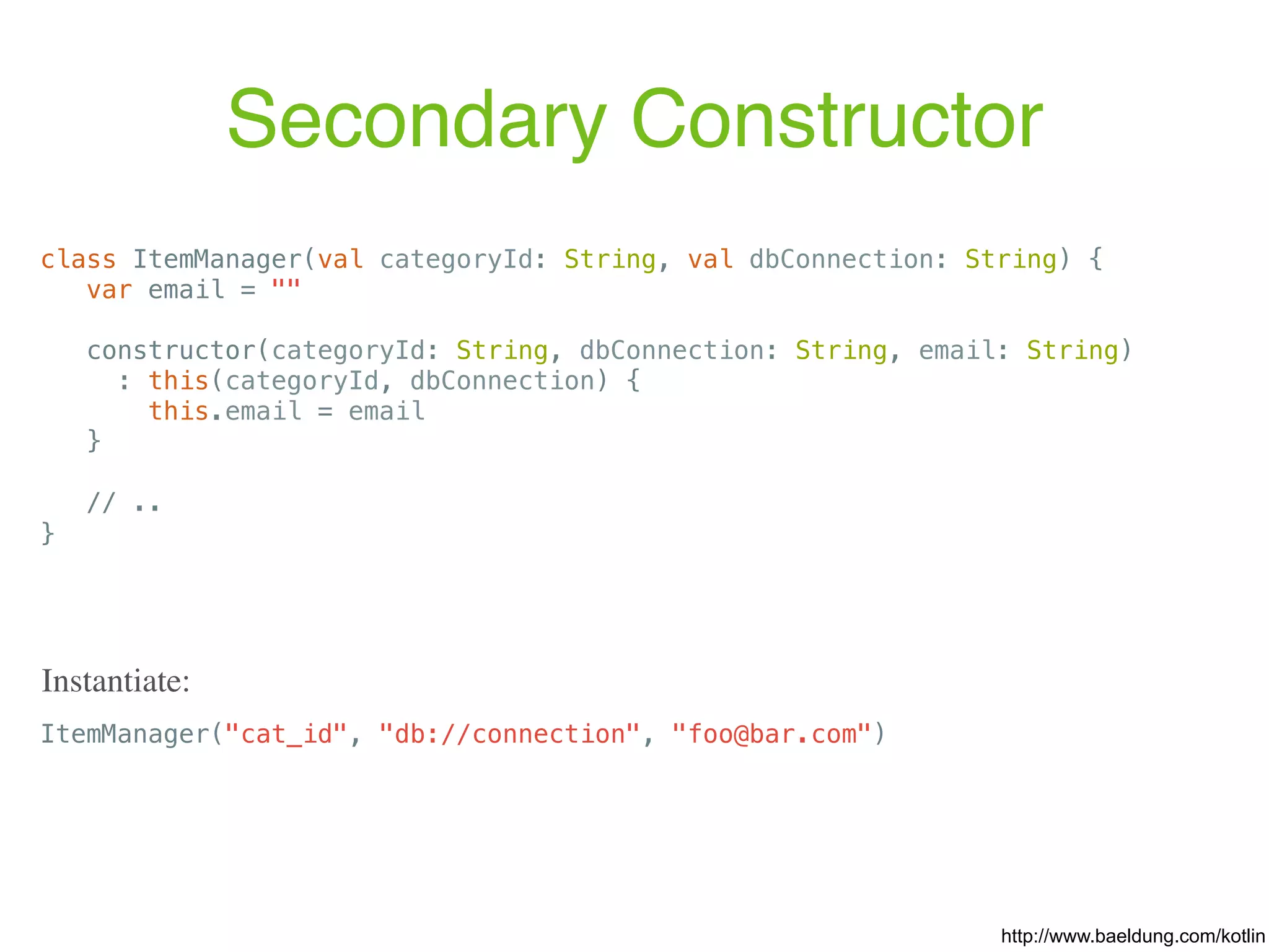 Secondary Constructor class ItemManager(val categoryId: String, val dbConnection: String) { var email = "" constructor(categoryId: String, dbConnection: String, email: String) : this(categoryId, dbConnection) { this.email = email } // .. } ItemManager("cat_id", "db://connection", "foo@bar.com") Instantiate: http://www.baeldung.com/kotlin 