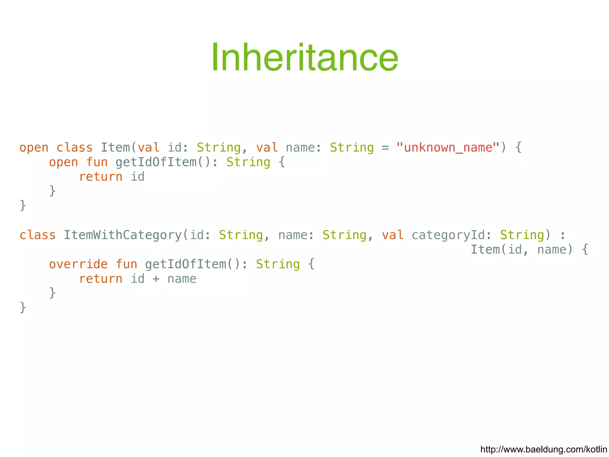 Inheritance open class Item(val id: String, val name: String = "unknown_name") { open fun getIdOfItem(): String { return id } } class ItemWithCategory(id: String, name: String, val categoryId: String) : Item(id, name) { override fun getIdOfItem(): String { return id + name } } http://www.baeldung.com/kotlin 