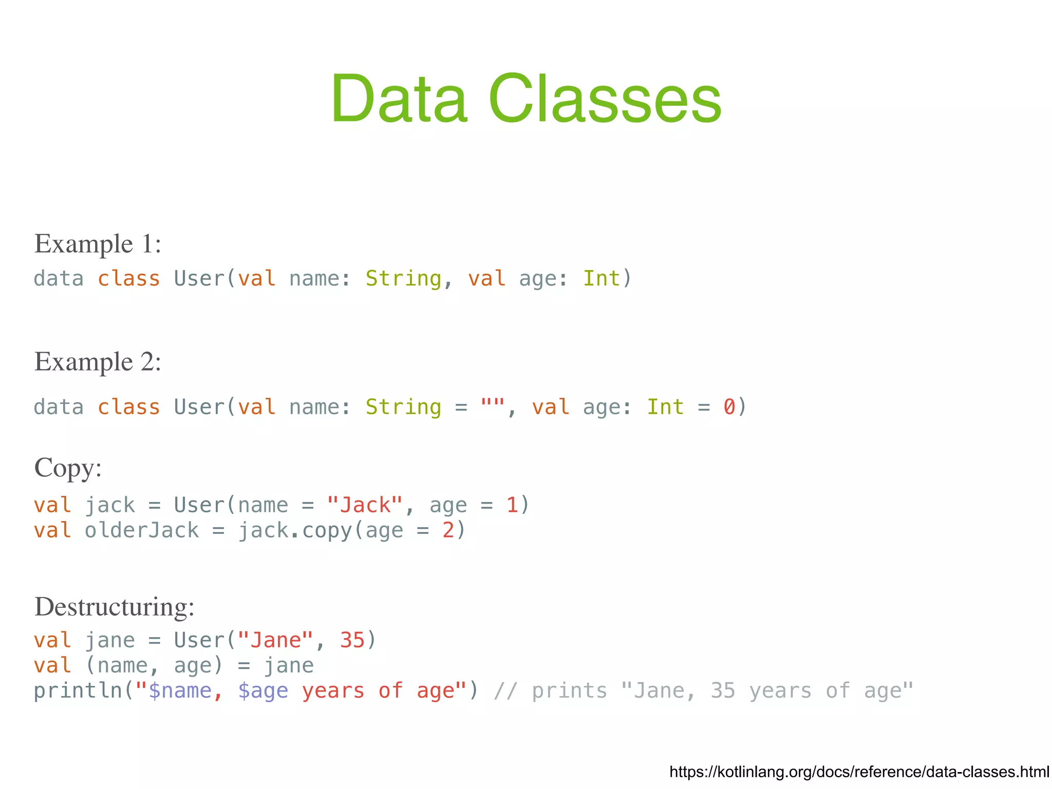 Data Classes data class User(val name: String, val age: Int) data class User(val name: String = "", val age: Int = 0) Example 2: val jack = User(name = "Jack", age = 1) val olderJack = jack.copy(age = 2) Copy: val jane = User("Jane", 35) val (name, age) = jane println("$name, $age years of age") // prints "Jane, 35 years of age" Destructuring: https://kotlinlang.org/docs/reference/data-classes.html Example 1: 