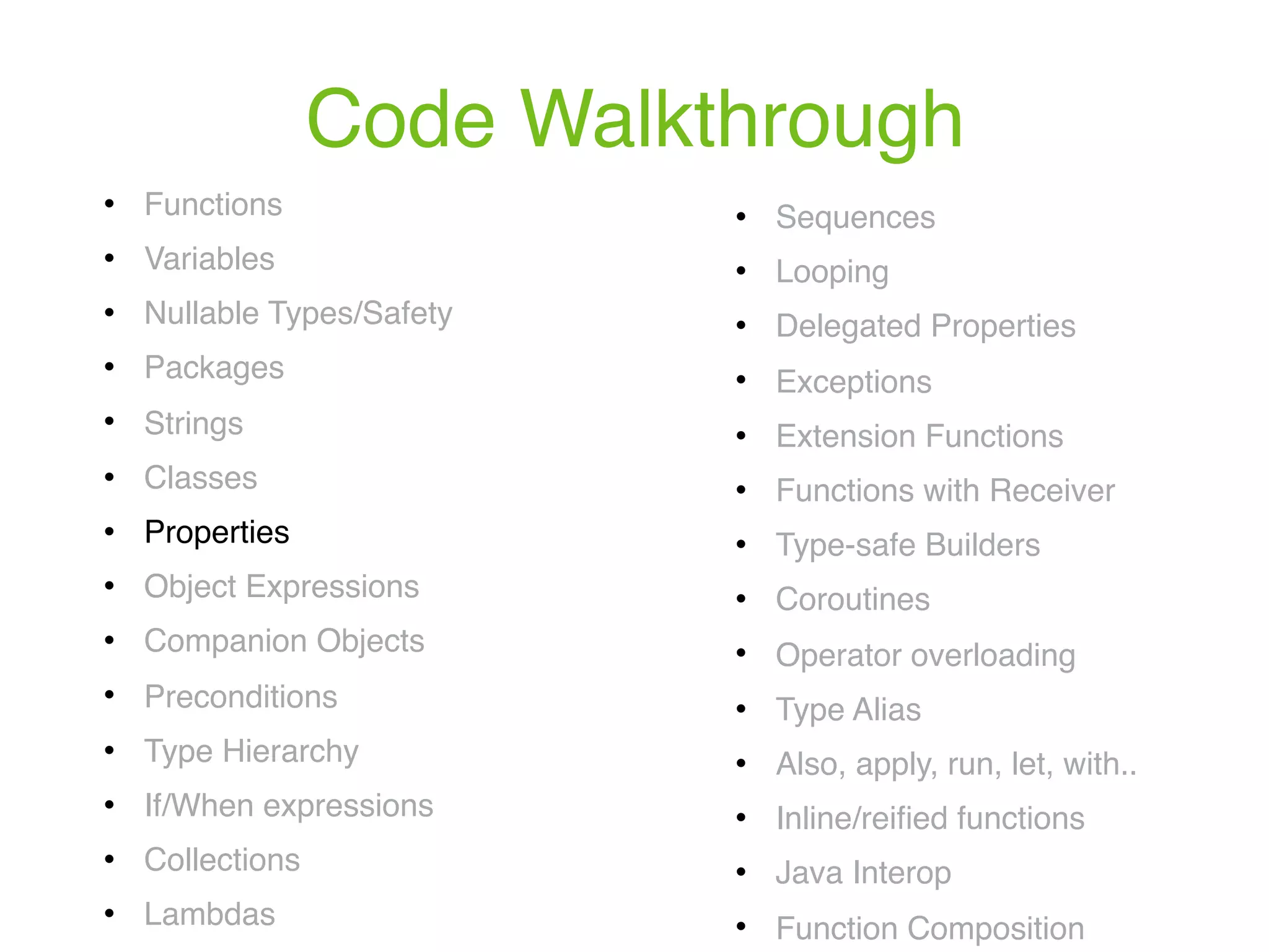 Code Walkthrough ! Functions ! Variables ! Nullable Types/Safety ! Packages ! Strings ! Classes ! Properties ! Object Expressions ! Companion Objects ! Preconditions ! Type Hierarchy ! If/When expressions ! Collections ! Lambdas ! Sequences ! Looping ! Delegated Properties ! Exceptions ! Extension Functions ! Functions with Receiver ! Type-safe Builders ! Coroutines ! Operator overloading ! Type Alias ! Also, apply, run, let, with.. ! Inline/reiﬁed functions ! Java Interop ! Function Composition 