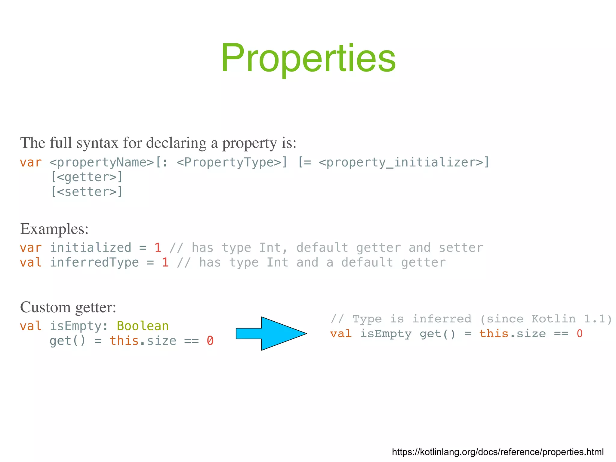 Properties var <propertyName>[: <PropertyType>] [= <property_initializer>] [<getter>] [<setter>] var initialized = 1 // has type Int, default getter and setter val inferredType = 1 // has type Int and a default getter Examples: https://kotlinlang.org/docs/reference/properties.html The full syntax for declaring a property is: val isEmpty: Boolean get() = this.size == 0 Custom getter: // Type is inferred (since Kotlin 1.1) val isEmpty get() = this.size == 0 