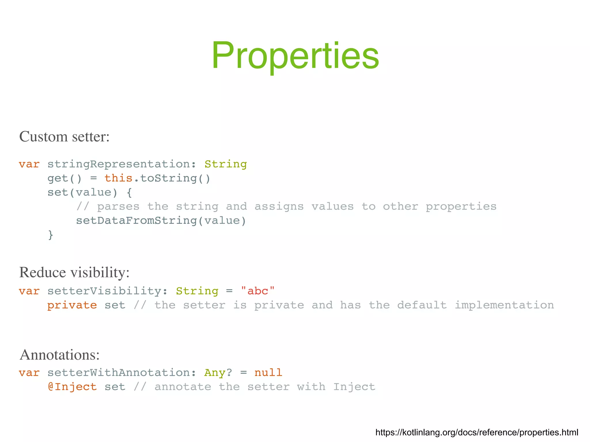Properties var stringRepresentation: String get() = this.toString() set(value) { // parses the string and assigns values to other properties setDataFromString(value) } var setterVisibility: String = "abc" private set // the setter is private and has the default implementation Reduce visibility: https://kotlinlang.org/docs/reference/properties.html Custom setter: var setterWithAnnotation: Any? = null @Inject set // annotate the setter with Inject Annotations: 