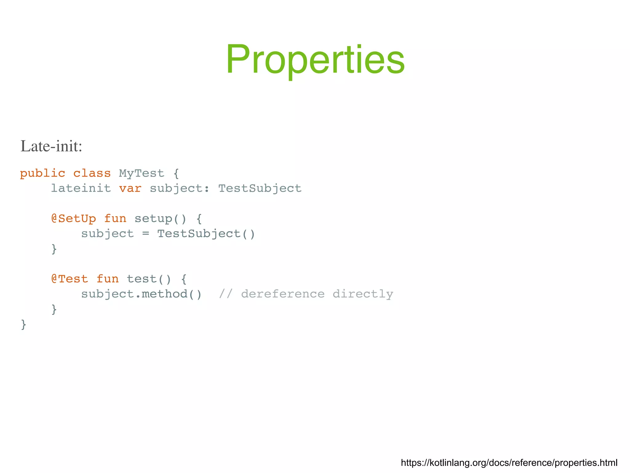 Properties public class MyTest { lateinit var subject: TestSubject @SetUp fun setup() { subject = TestSubject() } @Test fun test() { subject.method() // dereference directly } } https://kotlinlang.org/docs/reference/properties.html Late-init: 
