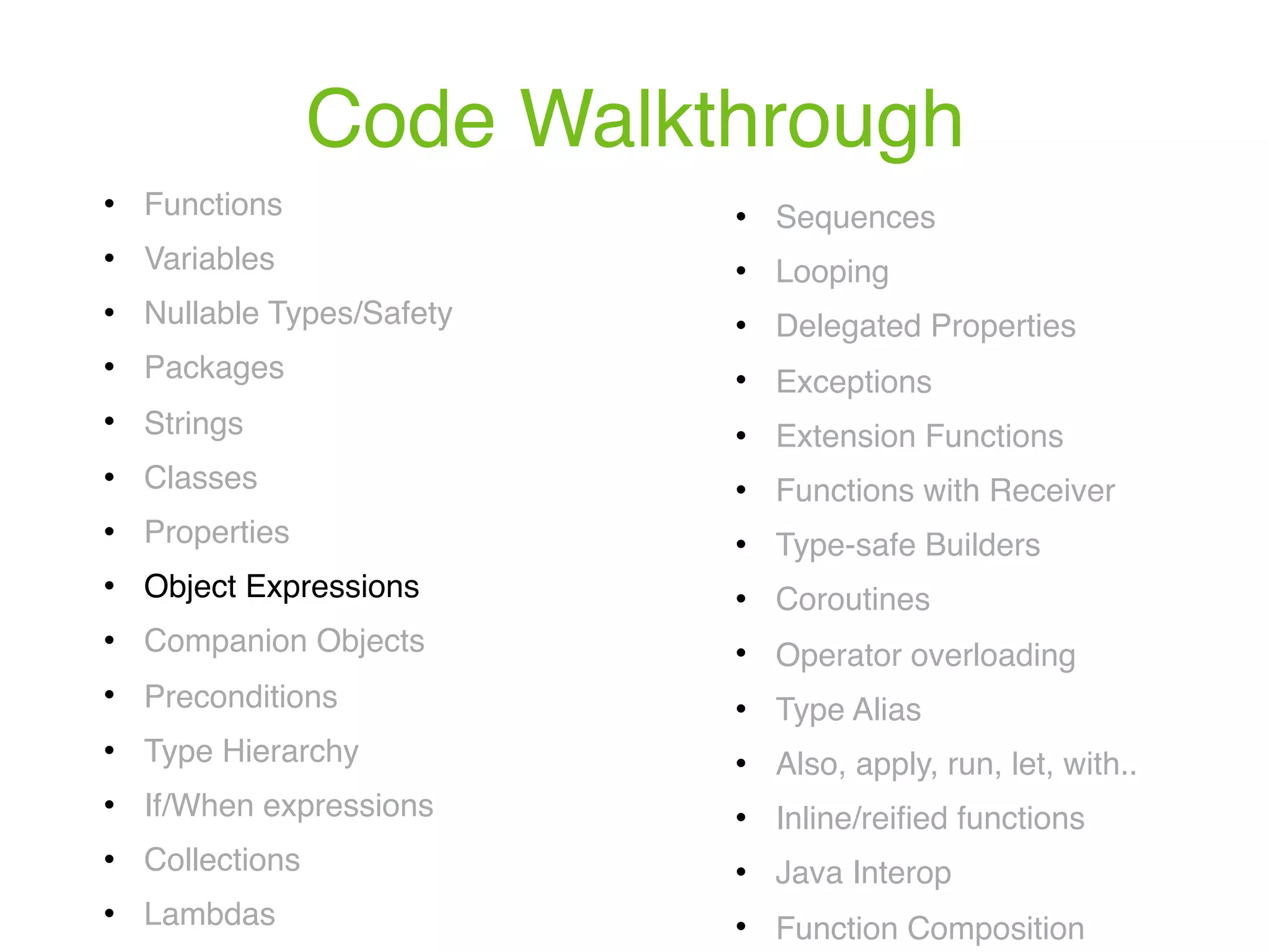 Code Walkthrough ! Functions ! Variables ! Nullable Types/Safety ! Packages ! Strings ! Classes ! Properties ! Object Expressions ! Companion Objects ! Preconditions ! Type Hierarchy ! If/When expressions ! Collections ! Lambdas ! Sequences ! Looping ! Delegated Properties ! Exceptions ! Extension Functions ! Functions with Receiver ! Type-safe Builders ! Coroutines ! Operator overloading ! Type Alias ! Also, apply, run, let, with.. ! Inline/reiﬁed functions ! Java Interop ! Function Composition 