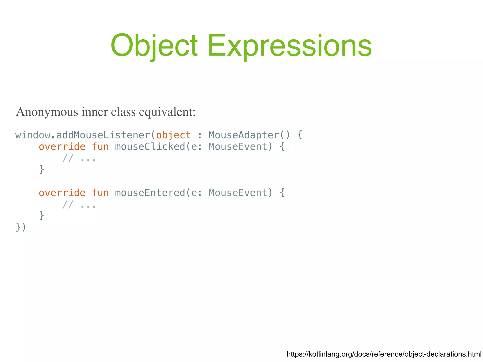 Object Expressions window.addMouseListener(object : MouseAdapter() { override fun mouseClicked(e: MouseEvent) { // ... } override fun mouseEntered(e: MouseEvent) { // ... } }) https://kotlinlang.org/docs/reference/object-declarations.html Anonymous inner class equivalent: 