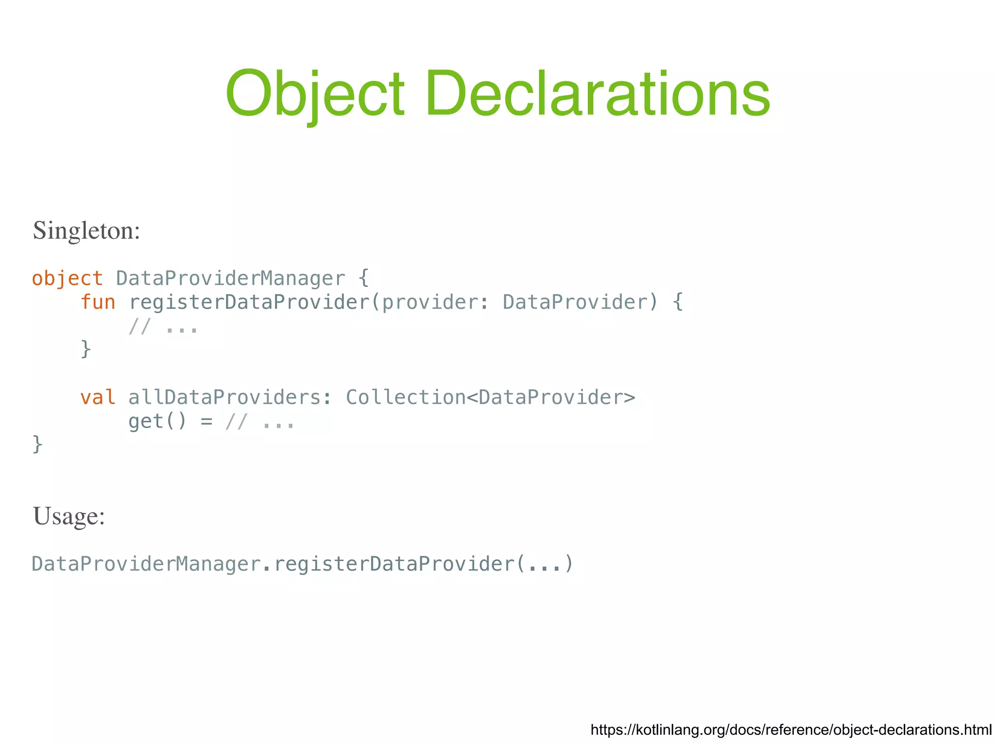 Object Declarations object DataProviderManager { fun registerDataProvider(provider: DataProvider) { // ... } val allDataProviders: Collection<DataProvider> get() = // ... } https://kotlinlang.org/docs/reference/object-declarations.html Singleton: DataProviderManager.registerDataProvider(...) Usage: 