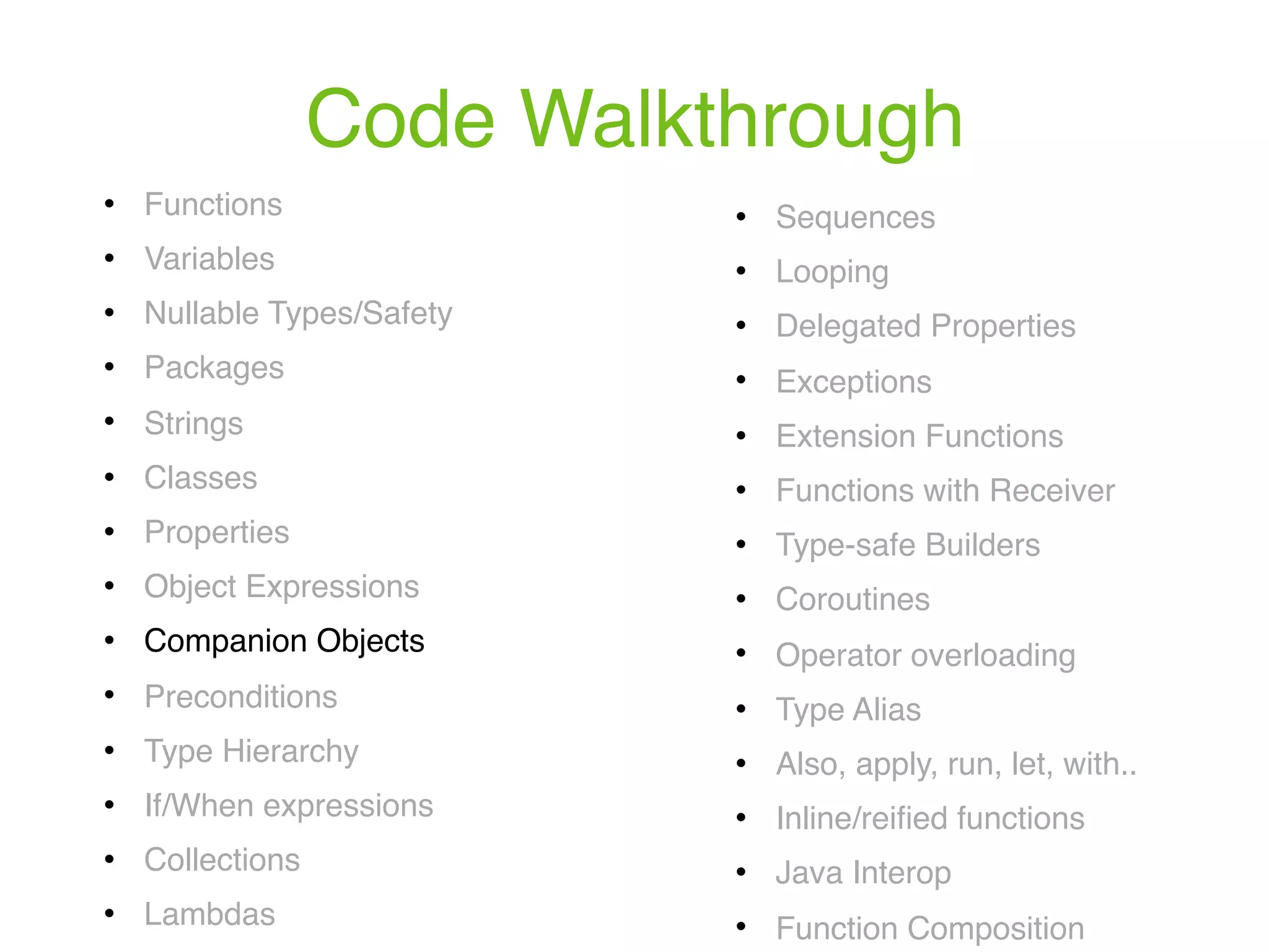 Code Walkthrough ! Functions ! Variables ! Nullable Types/Safety ! Packages ! Strings ! Classes ! Properties ! Object Expressions ! Companion Objects ! Preconditions ! Type Hierarchy ! If/When expressions ! Collections ! Lambdas ! Sequences ! Looping ! Delegated Properties ! Exceptions ! Extension Functions ! Functions with Receiver ! Type-safe Builders ! Coroutines ! Operator overloading ! Type Alias ! Also, apply, run, let, with.. ! Inline/reiﬁed functions ! Java Interop ! Function Composition 