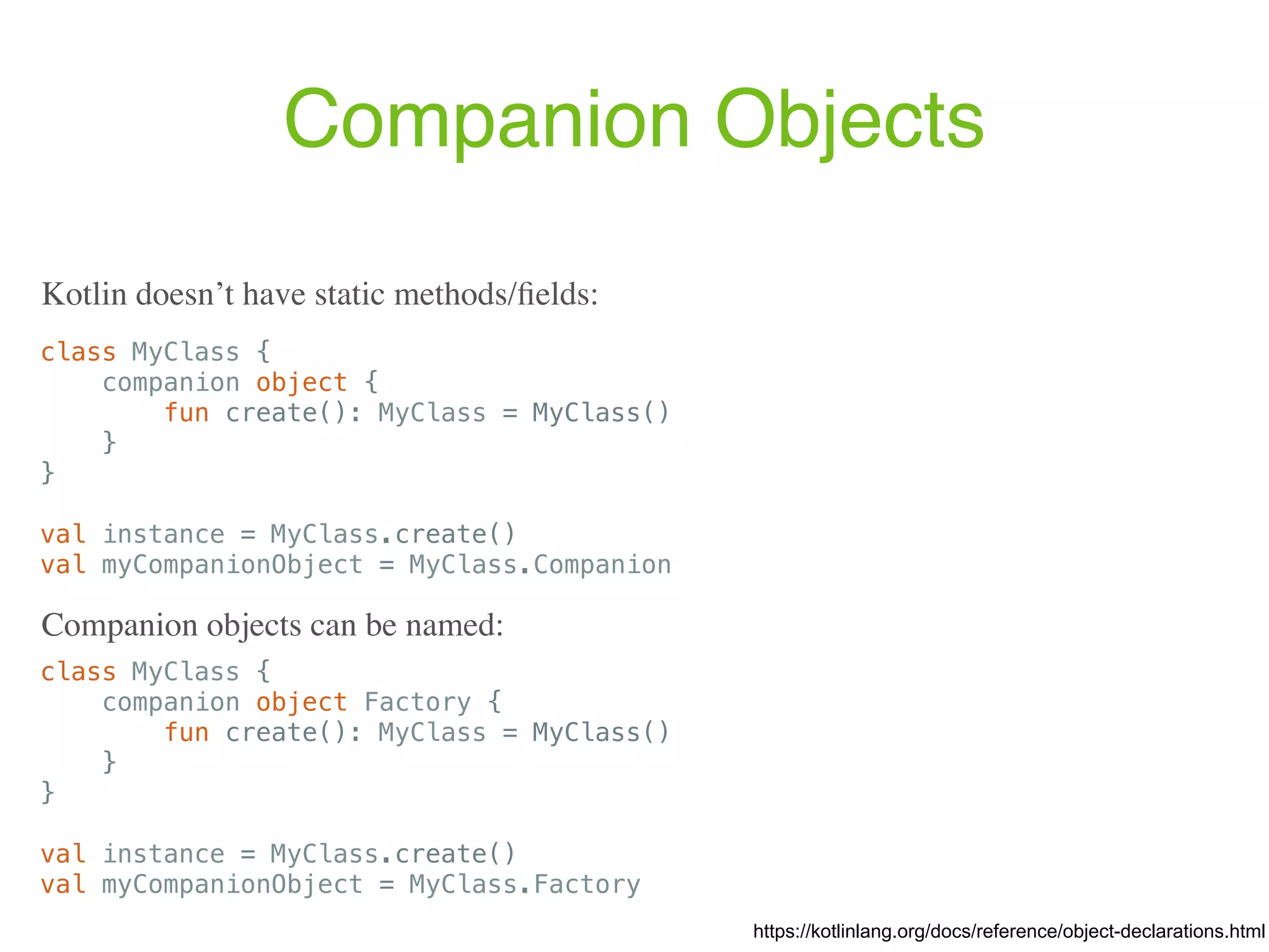 Companion Objects class MyClass { companion object { fun create(): MyClass = MyClass() } } val instance = MyClass.create() val myCompanionObject = MyClass.Companion https://kotlinlang.org/docs/reference/object-declarations.html Kotlin doesn’t have static methods/ﬁelds: class MyClass { companion object Factory { fun create(): MyClass = MyClass() } } val instance = MyClass.create() val myCompanionObject = MyClass.Factory Companion objects can be named: 