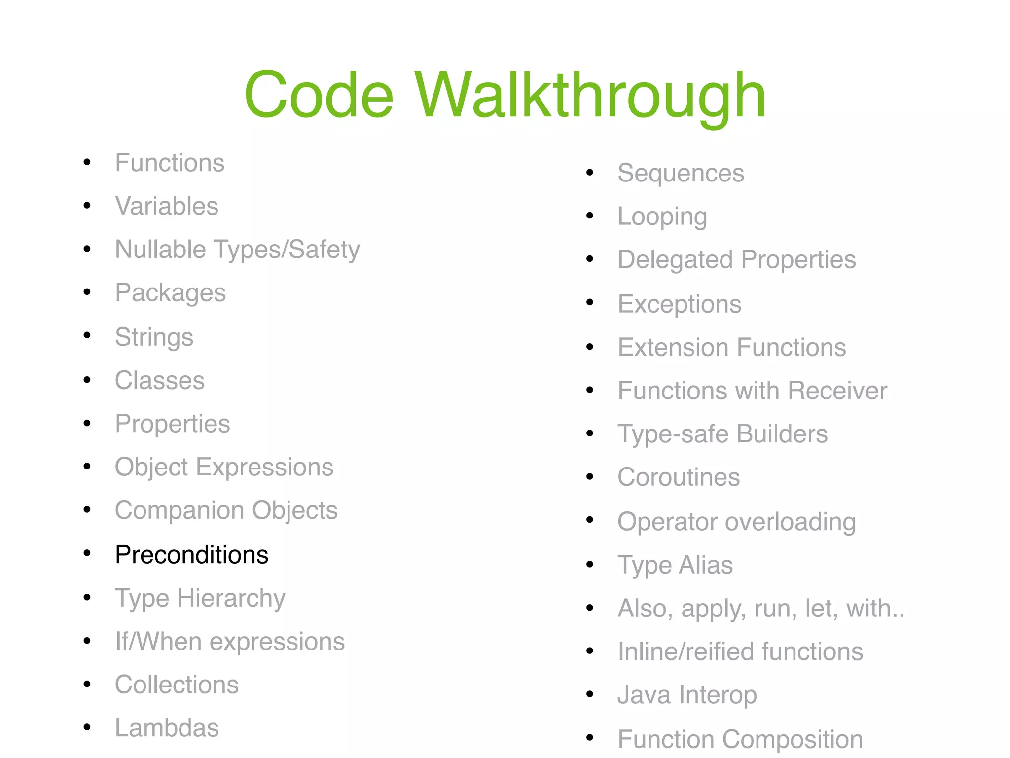 Code Walkthrough ! Functions ! Variables ! Nullable Types/Safety ! Packages ! Strings ! Classes ! Properties ! Object Expressions ! Companion Objects ! Preconditions ! Type Hierarchy ! If/When expressions ! Collections ! Lambdas ! Sequences ! Looping ! Delegated Properties ! Exceptions ! Extension Functions ! Functions with Receiver ! Type-safe Builders ! Coroutines ! Operator overloading ! Type Alias ! Also, apply, run, let, with.. ! Inline/reiﬁed functions ! Java Interop ! Function Composition 