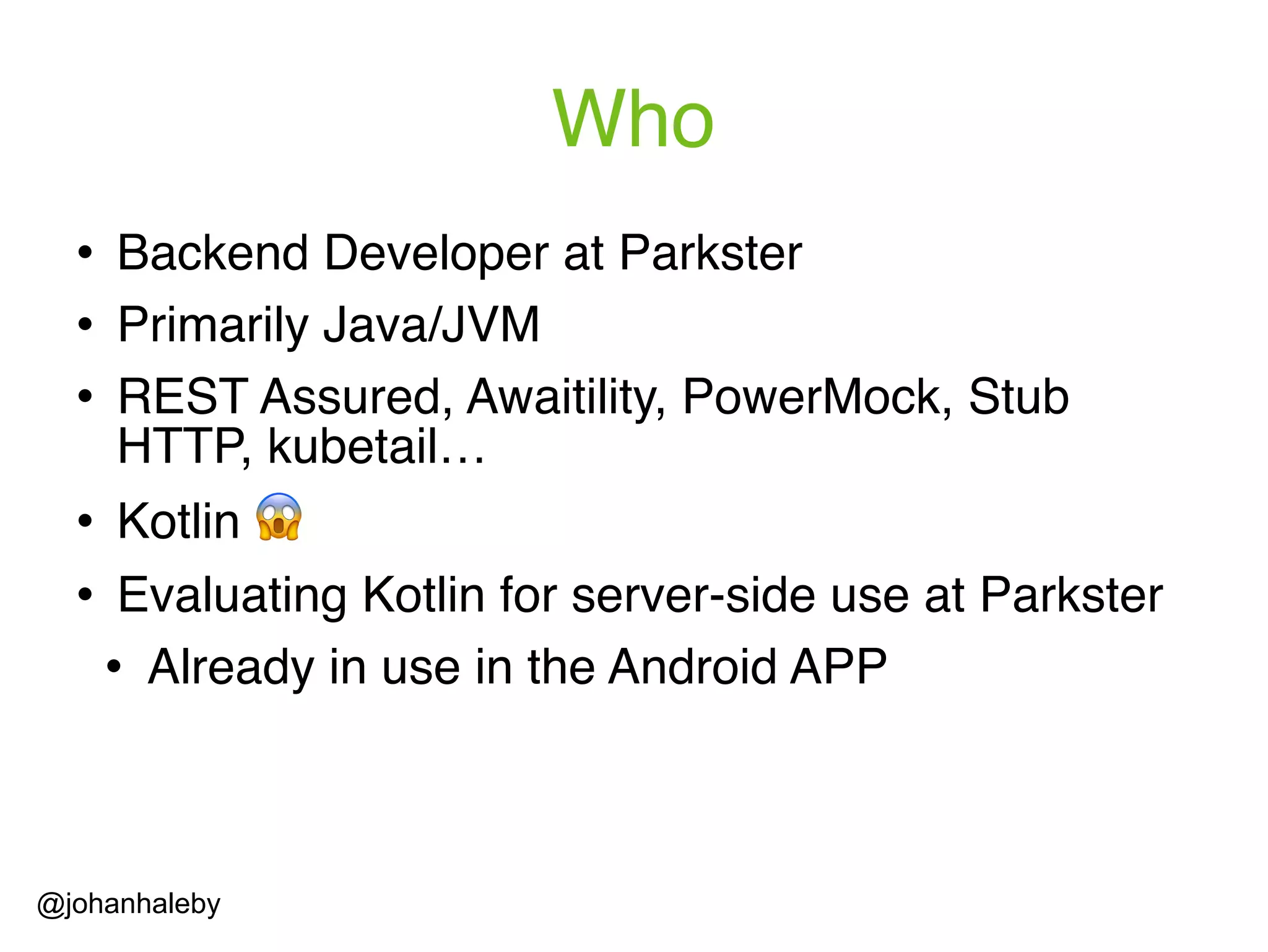 Who ! Backend Developer at Parkster ! Primarily Java/JVM ! REST Assured, Awaitility, PowerMock, Stub HTTP, kubetail… ! Kotlin 😱 ! Evaluating Kotlin for server-side use at Parkster ! Already in use in the Android APP @johanhaleby 