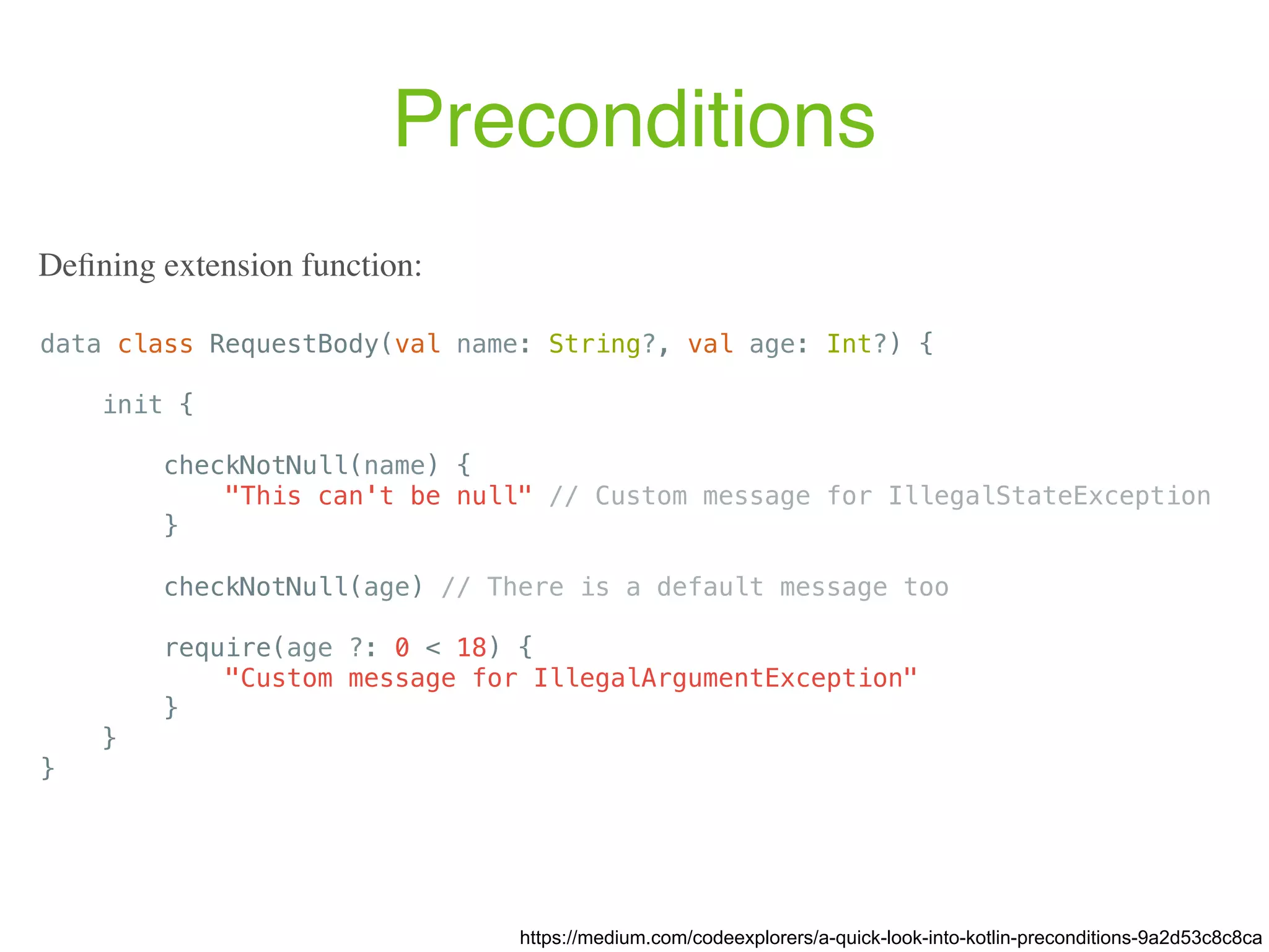 Preconditions data class RequestBody(val name: String?, val age: Int?) { init { checkNotNull(name) { "This can't be null" // Custom message for IllegalStateException } checkNotNull(age) // There is a default message too require(age ?: 0 < 18) { "Custom message for IllegalArgumentException" } } } https://medium.com/codeexplorers/a-quick-look-into-kotlin-preconditions-9a2d53c8c8ca Deﬁning extension function: 