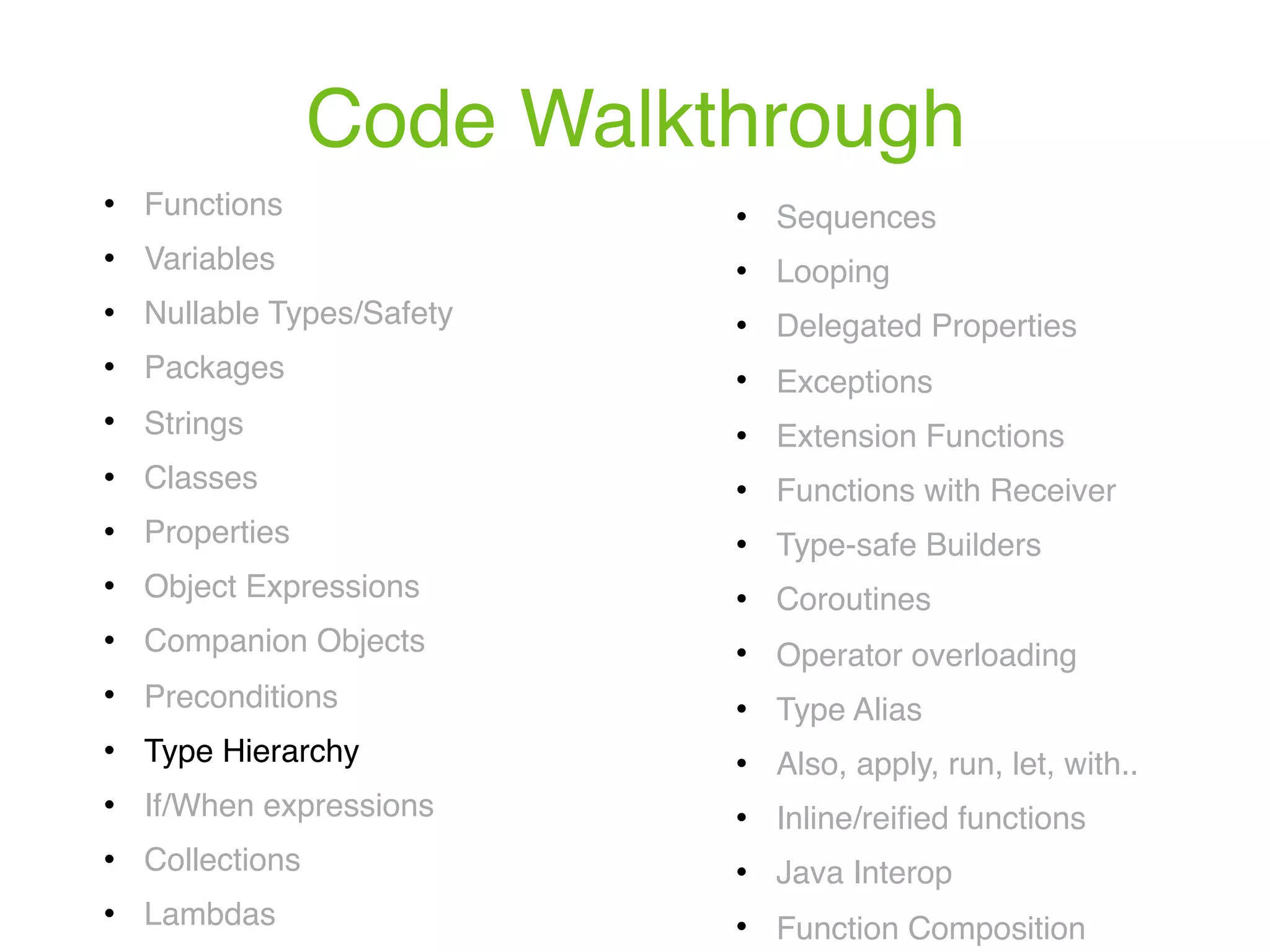 Code Walkthrough ! Functions ! Variables ! Nullable Types/Safety ! Packages ! Strings ! Classes ! Properties ! Object Expressions ! Companion Objects ! Preconditions ! Type Hierarchy ! If/When expressions ! Collections ! Lambdas ! Sequences ! Looping ! Delegated Properties ! Exceptions ! Extension Functions ! Functions with Receiver ! Type-safe Builders ! Coroutines ! Operator overloading ! Type Alias ! Also, apply, run, let, with.. ! Inline/reiﬁed functions ! Java Interop ! Function Composition 