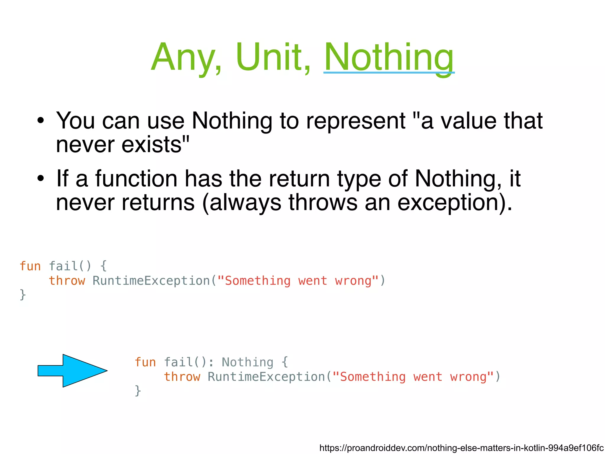 Any, Unit, Nothing fun fail() { throw RuntimeException("Something went wrong") } ! You can use Nothing to represent "a value that never exists" ! If a function has the return type of Nothing, it never returns (always throws an exception). fun fail(): Nothing { throw RuntimeException("Something went wrong") } https://proandroiddev.com/nothing-else-matters-in-kotlin-994a9ef106fc 