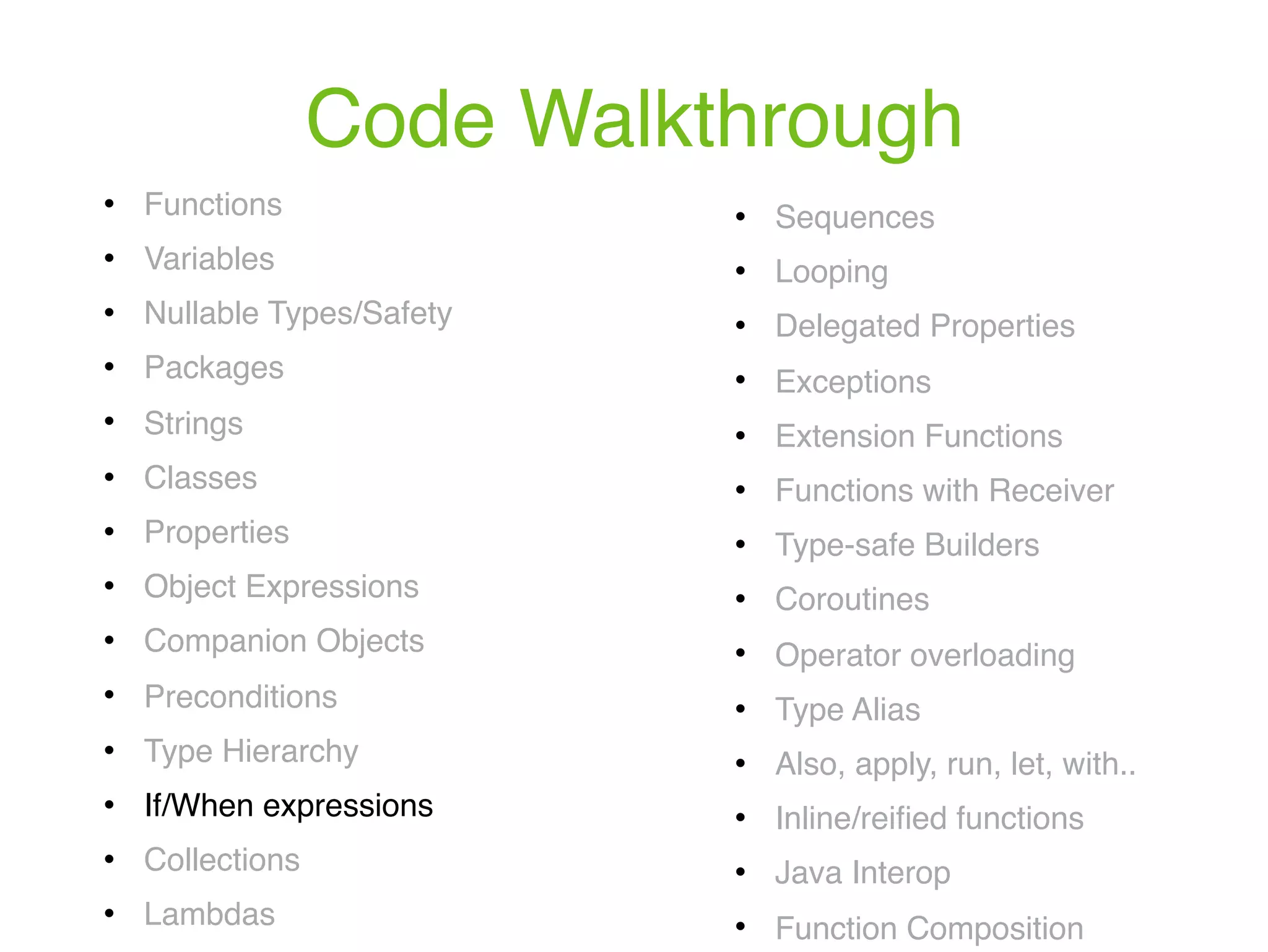 Code Walkthrough ! Functions ! Variables ! Nullable Types/Safety ! Packages ! Strings ! Classes ! Properties ! Object Expressions ! Companion Objects ! Preconditions ! Type Hierarchy ! If/When expressions ! Collections ! Lambdas ! Sequences ! Looping ! Delegated Properties ! Exceptions ! Extension Functions ! Functions with Receiver ! Type-safe Builders ! Coroutines ! Operator overloading ! Type Alias ! Also, apply, run, let, with.. ! Inline/reiﬁed functions ! Java Interop ! Function Composition 