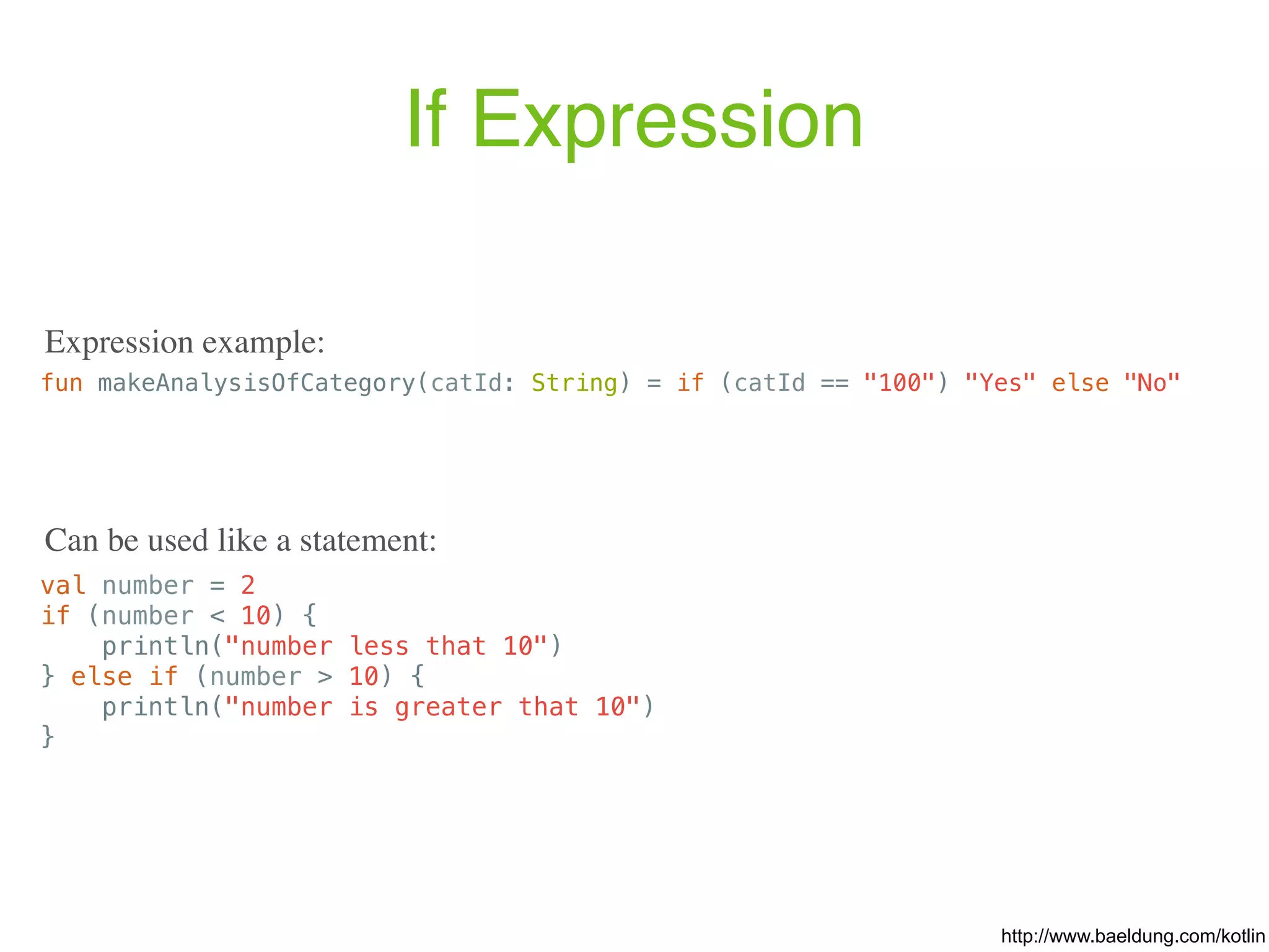 If Expression fun makeAnalysisOfCategory(catId: String) = if (catId == "100") "Yes" else "No" val number = 2 if (number < 10) { println("number less that 10") } else if (number > 10) { println("number is greater that 10") } http://www.baeldung.com/kotlin Expression example: Can be used like a statement: 