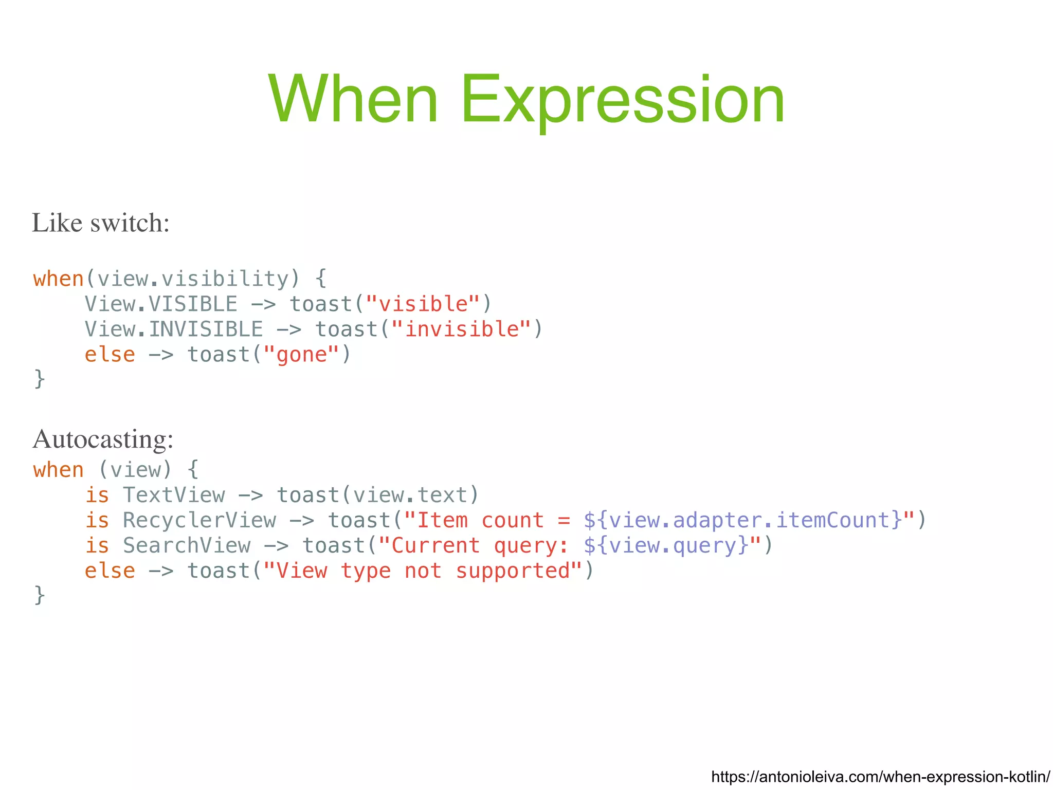 When Expression when(view.visibility) { View.VISIBLE -> toast("visible") View.INVISIBLE -> toast("invisible") else -> toast("gone") } https://antonioleiva.com/when-expression-kotlin/ Like switch: when (view) { is TextView -> toast(view.text) is RecyclerView -> toast("Item count = ${view.adapter.itemCount}") is SearchView -> toast("Current query: ${view.query}") else -> toast("View type not supported") } Autocasting: 