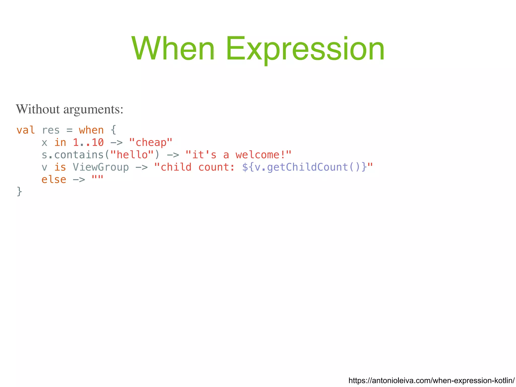 When Expression val res = when { x in 1..10 -> "cheap" s.contains("hello") -> "it's a welcome!" v is ViewGroup -> "child count: ${v.getChildCount()}" else -> "" } https://antonioleiva.com/when-expression-kotlin/ Without arguments: 