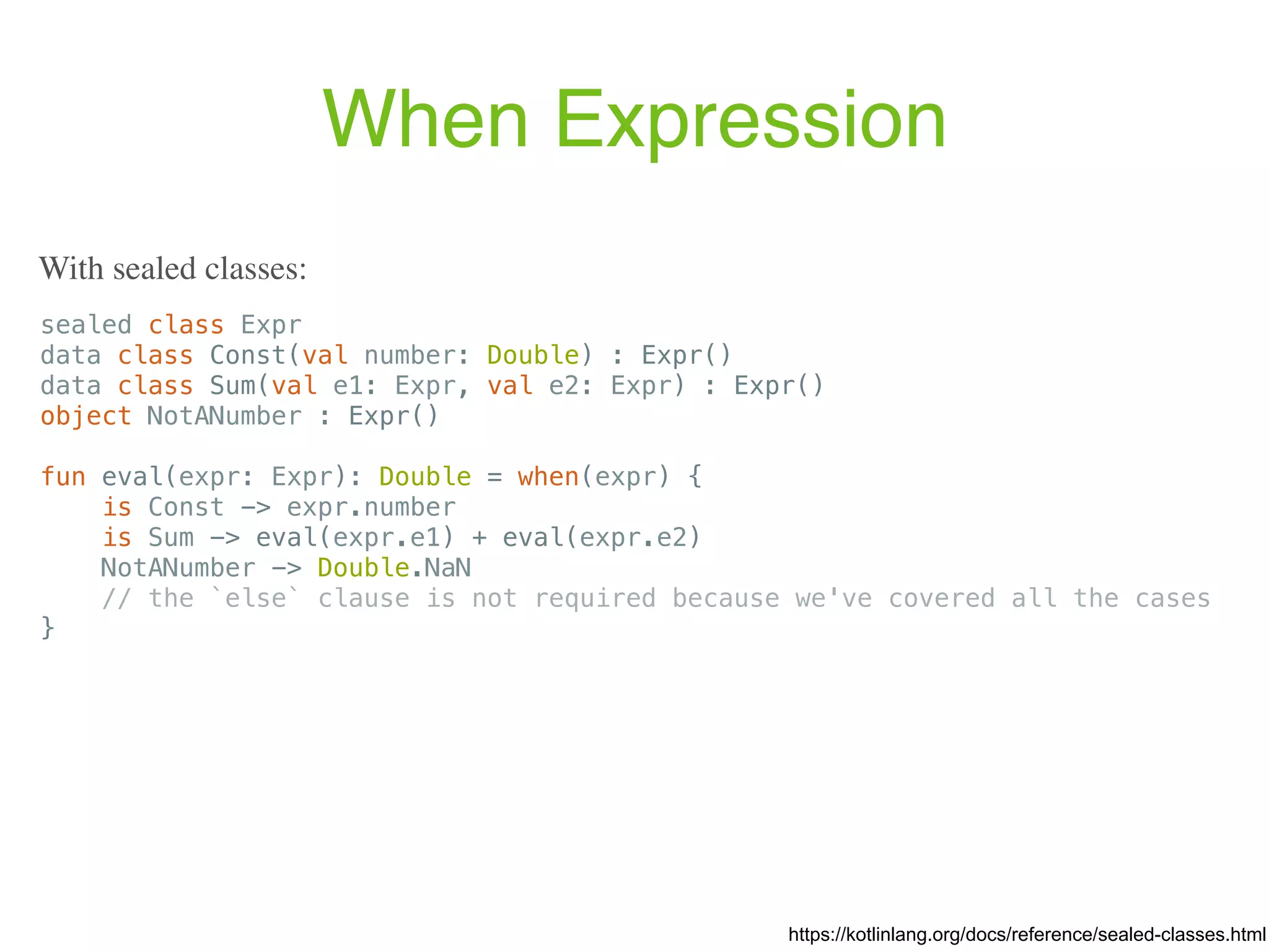 When Expression sealed class Expr data class Const(val number: Double) : Expr() data class Sum(val e1: Expr, val e2: Expr) : Expr() object NotANumber : Expr() fun eval(expr: Expr): Double = when(expr) { is Const -> expr.number is Sum -> eval(expr.e1) + eval(expr.e2) NotANumber -> Double.NaN // the `else` clause is not required because we've covered all the cases } https://kotlinlang.org/docs/reference/sealed-classes.html With sealed classes: 