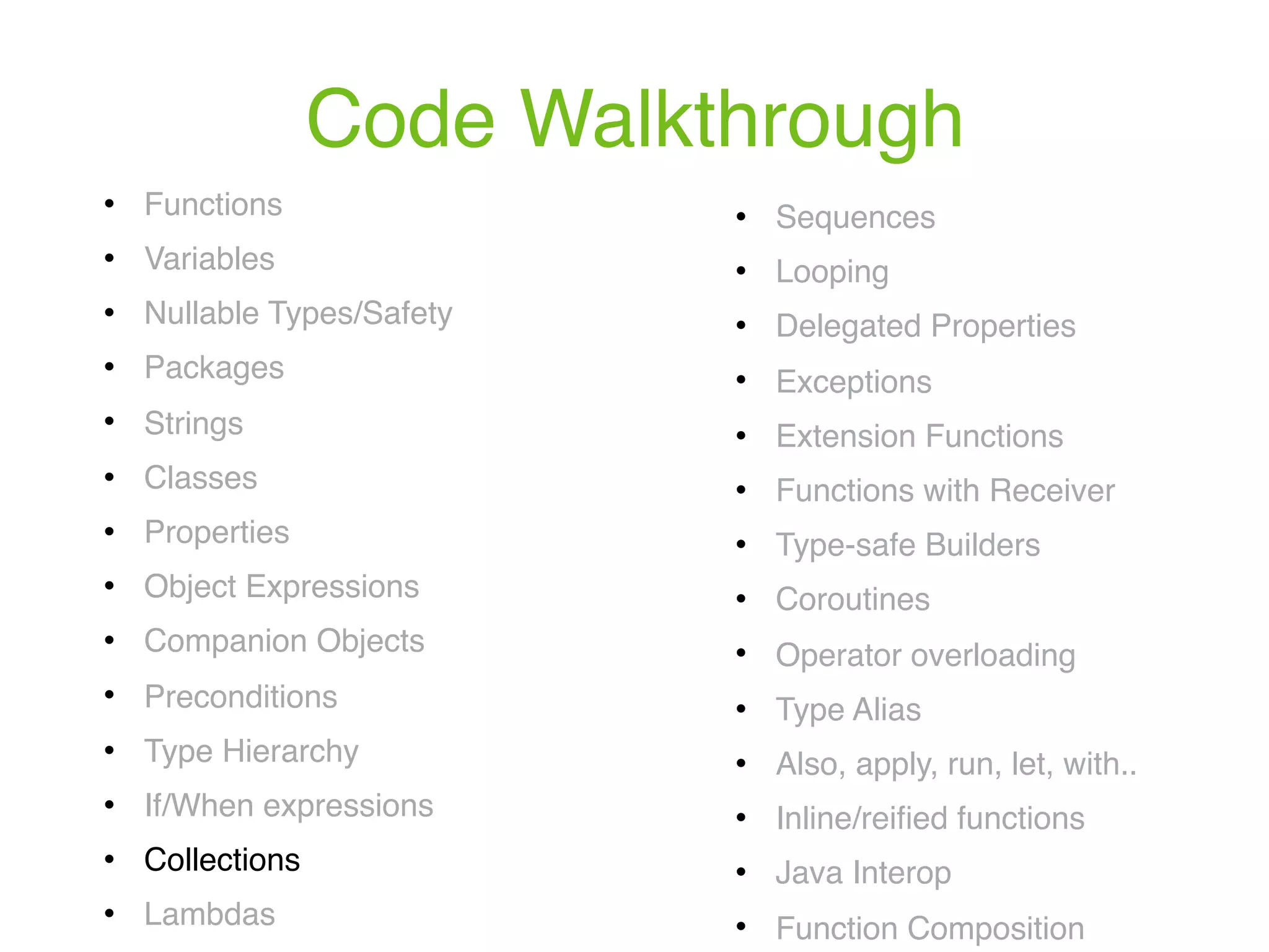 Code Walkthrough ! Functions ! Variables ! Nullable Types/Safety ! Packages ! Strings ! Classes ! Properties ! Object Expressions ! Companion Objects ! Preconditions ! Type Hierarchy ! If/When expressions ! Collections ! Lambdas ! Sequences ! Looping ! Delegated Properties ! Exceptions ! Extension Functions ! Functions with Receiver ! Type-safe Builders ! Coroutines ! Operator overloading ! Type Alias ! Also, apply, run, let, with.. ! Inline/reiﬁed functions ! Java Interop ! Function Composition 
