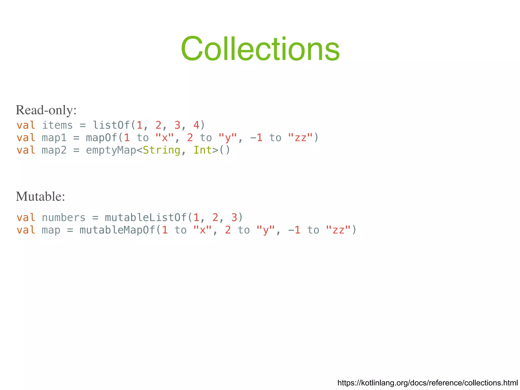 Collections val items = listOf(1, 2, 3, 4) val map1 = mapOf(1 to "x", 2 to "y", -1 to "zz") val map2 = emptyMap<String, Int>() https://kotlinlang.org/docs/reference/collections.html Read-only: val numbers = mutableListOf(1, 2, 3) val map = mutableMapOf(1 to "x", 2 to "y", -1 to "zz") Mutable: 