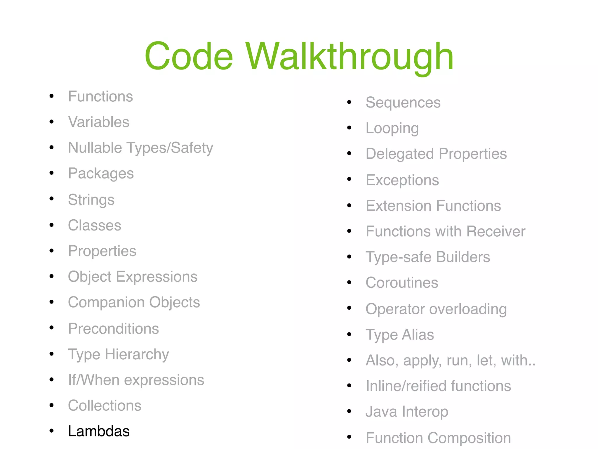 Code Walkthrough ! Functions ! Variables ! Nullable Types/Safety ! Packages ! Strings ! Classes ! Properties ! Object Expressions ! Companion Objects ! Preconditions ! Type Hierarchy ! If/When expressions ! Collections ! Lambdas ! Sequences ! Looping ! Delegated Properties ! Exceptions ! Extension Functions ! Functions with Receiver ! Type-safe Builders ! Coroutines ! Operator overloading ! Type Alias ! Also, apply, run, let, with.. ! Inline/reiﬁed functions ! Java Interop ! Function Composition 